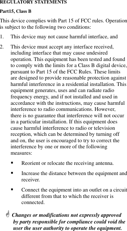 REGULATORY STATEMENTS Part15, Class B This device complies with Part 15 of FCC rules. Operation is subject to the following two conditions: 1.  This device may not cause harmful interface, and 2.  This device must accept any interface received, including interface that may cause undesired operation. This equipment has been tested and found to comply with the limits for a Class B digital device, pursuant to Part 15 of the FCC Rules. These limits are designed to provide reasonable protection against harmful interference in a residential installation. This equipment generates, uses and can radiate radio frequency energy, and if not installed and used in accordance with the instructions, may cause harmful interference to radio communications. However, there is no guarantee that interference will not occur in a particular installation. If this equipment does cause harmful interference to radio or television reception, which can be determined by turning off and on, the user is encouraged to try to correct the interference by one or more of the following measures: !  Reorient or relocate the receiving antenna. !  Increase the distance between the equipment and receiver. !  Connect the equipment into an outlet on a circuit different from that to which the receiver is connected. # Changes or modifications not expressly approved by party responsible for compliance could void the user the user authority to operate the equipment.   