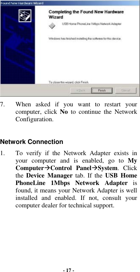  7.  When asked if you want to restart your computer, click No to continue the Network Configuration.  Network Connection 1.  To verify if the Network Adapter exists in your computer and is enabled, go to My Computer$Control Panel$System. Click the  Device Manager tab. If the USB Home PhoneLine 1Mbps Network Adapter is found, it means your Network Adapter is well installed and enabled. If not, consult your computer dealer for technical support. - 17 - 