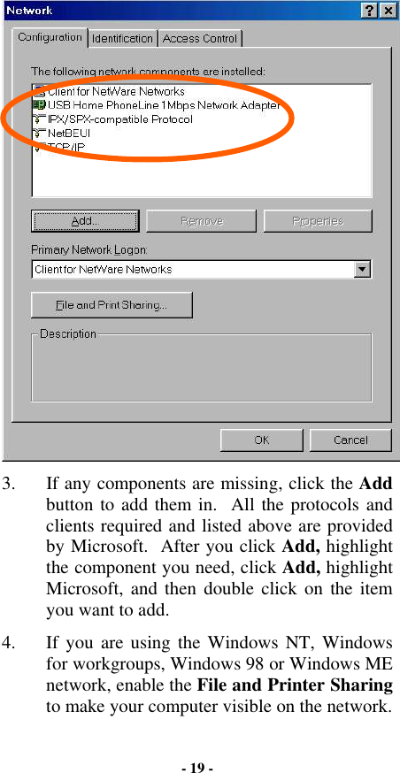  3.  If any components are missing, click the Add button to add them in.  All the protocols and clients required and listed above are provided by Microsoft.  After you click Add, highlight the component you need, click Add, highlight Microsoft, and then double click on the item you want to add. 4.  If you are using the Windows NT, Windows for workgroups, Windows 98 or Windows ME network, enable the File and Printer Sharing to make your computer visible on the network. - 19 - 