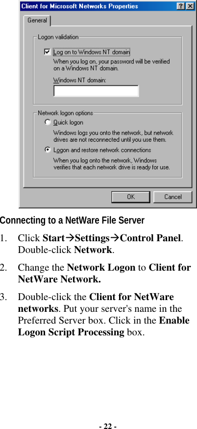  Connecting to a NetWare File Server 1. Click Start$Settings$Control Panel. Double-click Network. 2. Change the Network Logon to Client for NetWare Network.   3. Double-click the Client for NetWare networks. Put your server&apos;s name in the Preferred Server box. Click in the Enable Logon Script Processing box.  - 22 - 
