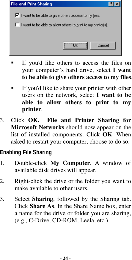  !  If you&apos;d like others to access the files on your computer’s hard drive, select I want to be able to give others access to my files. !  If you&apos;d like to share your printer with other users on the network, select I want to be able to allow others to print to my printer. 3. Click OK.   File and Printer Sharing for Microsoft Networks should now appear on the list of installed components. Click OK. When asked to restart your computer, choose to do so. Enabling File Sharing 1. Double-click My Computer. A window of available disk drives will appear.  2.  Right-click the drive or the folder you want to make available to other users.  3. Select Sharing, followed by the Sharing tab. Click Share As. In the Share Name box, enter a name for the drive or folder you are sharing, (e.g., C-Drive, CD-ROM, Leela, etc.). - 24 - 