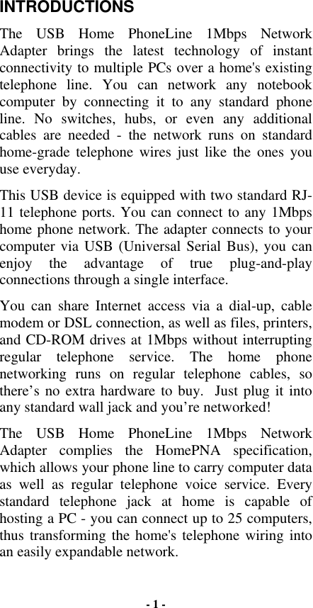 INTRODUCTIONS The USB Home PhoneLine 1Mbps Network Adapter brings the latest technology of instant connectivity to multiple PCs over a home&apos;s existing telephone line. You can network any notebook computer by connecting it to any standard phone line. No switches, hubs, or even any additional cables are needed - the network runs on standard home-grade telephone wires just like the ones you use everyday. This USB device is equipped with two standard RJ-11 telephone ports. You can connect to any 1Mbps home phone network. The adapter connects to your computer via USB (Universal Serial Bus), you can enjoy the advantage of true plug-and-play connections through a single interface.  You can share Internet access via a dial-up, cable modem or DSL connection, as well as files, printers, and CD-ROM drives at 1Mbps without interrupting regular telephone service. The home phone networking runs on regular telephone cables, so there’s no extra hardware to buy.  Just plug it into any standard wall jack and you’re networked! The USB Home PhoneLine 1Mbps Network Adapter complies the HomePNA specification, which allows your phone line to carry computer data as well as regular telephone voice service. Every standard telephone jack at home is capable of hosting a PC - you can connect up to 25 computers, thus transforming the home&apos;s telephone wiring into an easily expandable network.  - 1 - 