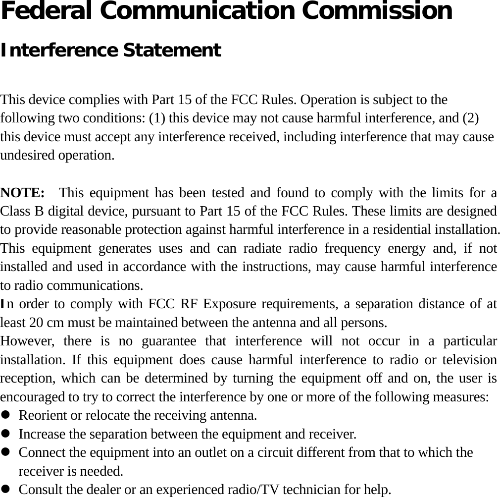  Federal Communication Commission   Interference Statement  This device complies with Part 15 of the FCC Rules. Operation is subject to the following two conditions: (1) this device may not cause harmful interference, and (2) this device must accept any interference received, including interference that may cause undesired operation.  NOTE:   This equipment has been tested and found to comply with the limits for a Class B digital device, pursuant to Part 15 of the FCC Rules. These limits are designed to provide reasonable protection against harmful interference in a residential installation. This equipment generates uses and can radiate radio frequency energy and, if not installed and used in accordance with the instructions, may cause harmful interference to radio communications. In order to comply with FCC RF Exposure requirements, a separation distance of at least 20 cm must be maintained between the antenna and all persons. However, there is no guarantee that interference will not occur in a particular installation. If this equipment does cause harmful interference to radio or television reception, which can be determined by turning the equipment off and on, the user is encouraged to try to correct the interference by one or more of the following measures: z Reorient or relocate the receiving antenna. z Increase the separation between the equipment and receiver. z Connect the equipment into an outlet on a circuit different from that to which the receiver is needed. z Consult the dealer or an experienced radio/TV technician for help.