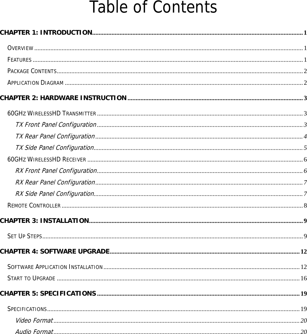   Table of Contents CHAPTER 1: INTRODUCTION...................................................................................................................................1 OVERVIEW.......................................................................................................................................................................1 FEATURES ........................................................................................................................................................................1 PACKAGE CONTENTS.........................................................................................................................................................2 APPLICATION DIAGRAM ....................................................................................................................................................2 CHAPTER 2: HARDWARE INSTRUCTION.............................................................................................................3 60GHZ WIRELESSHD TRANSMITTER................................................................................................................................3 TX Front Panel Configuration................................................................................................................................3 TX Rear Panel Configuration.................................................................................................................................4 TX Side Panel Configuration..................................................................................................................................5 60GHZ WIRELESSHD RECEIVER ......................................................................................................................................6 RX Front Panel Configuration................................................................................................................................6 RX Rear Panel Configuration.................................................................................................................................7 RX Side Panel Configuration..................................................................................................................................7 REMOTE CONTROLLER......................................................................................................................................................8 CHAPTER 3: INSTALLATION.....................................................................................................................................9 SET UP STEPS..................................................................................................................................................................9 CHAPTER 4: SOFTWARE UPGRADE......................................................................................................................12 SOFTWARE APPLICATION INSTALLATION..........................................................................................................................12 START TO UPGRADE .......................................................................................................................................................16 CHAPTER 5: SPECIFICATIONS..............................................................................................................................19 SPECIFICATIONS.............................................................................................................................................................19 Video Format.........................................................................................................................................................20 Audio Format.........................................................................................................................................................20 