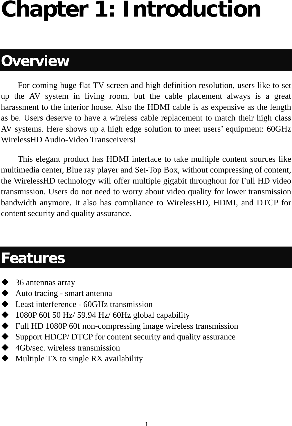  1Chapter 1: Introduction  Overview         For coming huge flat TV screen and high definition resolution, users like to set up the AV system in living room, but the cable placement always is a great harassment to the interior house. Also the HDMI cable is as expensive as the length as be. Users deserve to have a wireless cable replacement to match their high class AV systems. Here shows up a high edge solution to meet users’ equipment: 60GHz WirelessHD Audio-Video Transceivers!       This elegant product has HDMI interface to take multiple content sources like multimedia center, Blue ray player and Set-Top Box, without compressing of content, the WirelessHD technology will offer multiple gigabit throughout for Full HD video transmission. Users do not need to worry about video quality for lower transmission bandwidth anymore. It also has compliance to WirelessHD, HDMI, and DTCP for content security and quality assurance.  Features  36 antennas array  Auto tracing - smart antenna  Least interference - 60GHz transmission  1080P 60f 50 Hz/ 59.94 Hz/ 60Hz global capability  Full HD 1080P 60f non-compressing image wireless transmission  Support HDCP/ DTCP for content security and quality assurance  4Gb/sec. wireless transmission  Multiple TX to single RX availability   