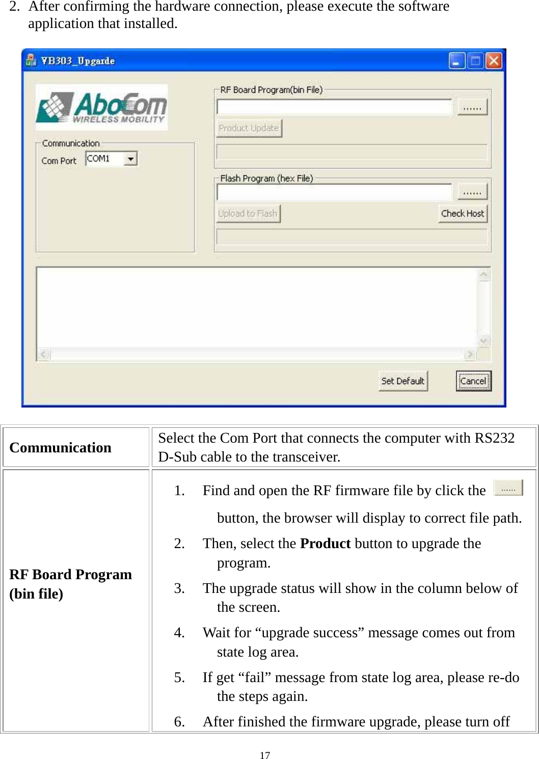  172. After confirming the hardware connection, please execute the software application that installed.  Communication  Select the Com Port that connects the computer with RS232 D-Sub cable to the transceiver. RF Board Program (bin file)  1. Find and open the RF firmware file by click the   button, the browser will display to correct file path. 2. Then, select the Product button to upgrade the program. 3. The upgrade status will show in the column below of the screen. 4. Wait for “upgrade success” message comes out from state log area. 5. If get “fail” message from state log area, please re-do the steps again. 6. After finished the firmware upgrade, please turn off 