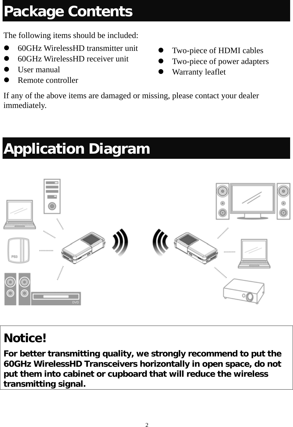  2Package Contents The following items should be included: z 60GHz WirelessHD transmitter unit   z 60GHz WirelessHD receiver unit z User manual   z Remote controller If any of the above items are damaged or missing, please contact your dealer immediately.   Application Diagram    Notice! For better transmitting quality, we strongly recommend to put the 60GHz WirelessHD Transceivers horizontally in open space, do not put them into cabinet or cupboard that will reduce the wireless transmitting signal.   z Two-piece of HDMI cables z Two-piece of power adapters   z Warranty leaflet 