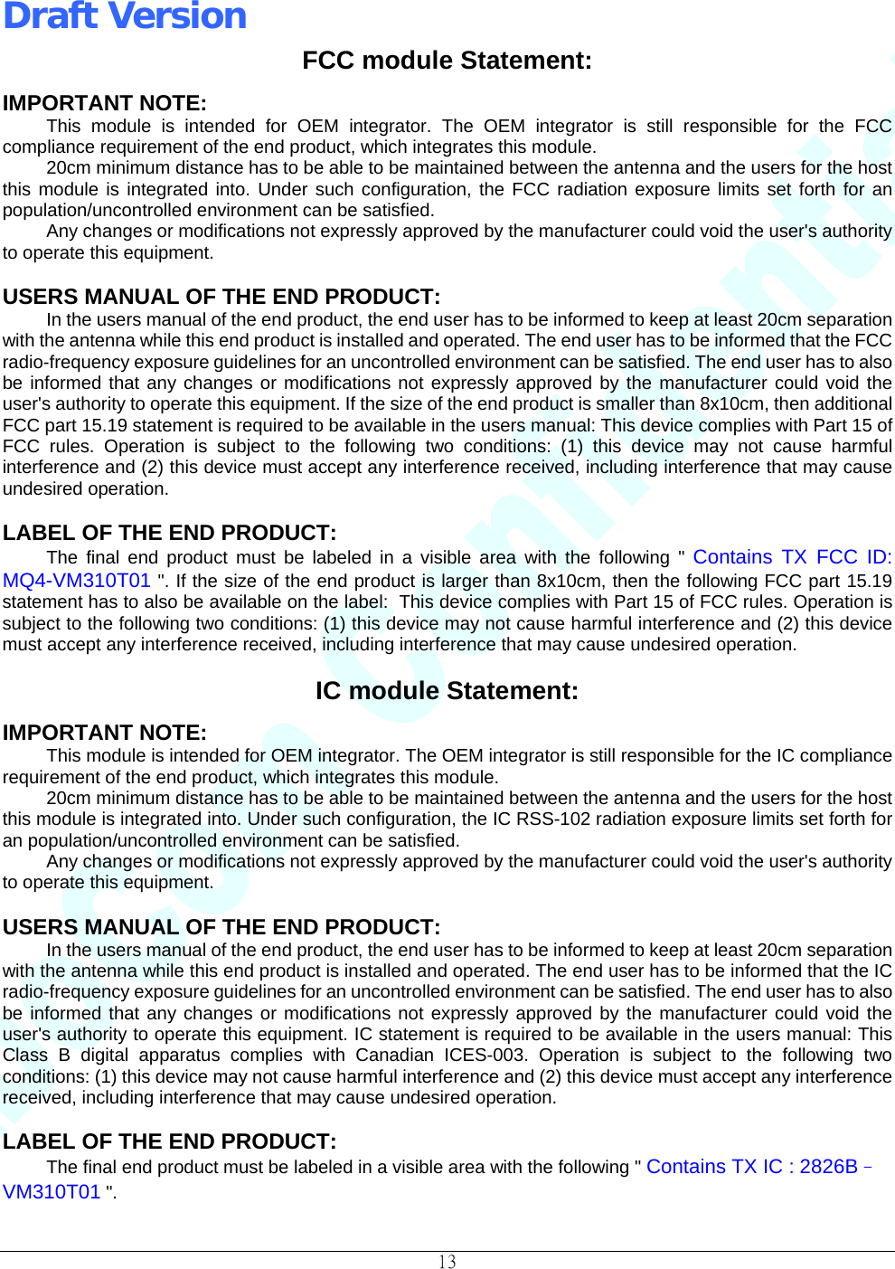 Draft Version                                                                          13  FCC module Statement: IMPORTANT NOTE: This module is intended for OEM integrator. The OEM integrator is still responsible for the FCC compliance requirement of the end product, which integrates this module. 20cm minimum distance has to be able to be maintained between the antenna and the users for the host this module is integrated into. Under such configuration, the FCC radiation exposure limits set forth for an population/uncontrolled environment can be satisfied. Any changes or modifications not expressly approved by the manufacturer could void the user&apos;s authority to operate this equipment.  USERS MANUAL OF THE END PRODUCT: In the users manual of the end product, the end user has to be informed to keep at least 20cm separation with the antenna while this end product is installed and operated. The end user has to be informed that the FCC radio-frequency exposure guidelines for an uncontrolled environment can be satisfied. The end user has to also be informed that any changes or modifications not expressly approved by the manufacturer could void the user&apos;s authority to operate this equipment. If the size of the end product is smaller than 8x10cm, then additional FCC part 15.19 statement is required to be available in the users manual: This device complies with Part 15 of FCC rules. Operation is subject to the following two conditions: (1) this device may not cause harmful interference and (2) this device must accept any interference received, including interference that may cause undesired operation.  LABEL OF THE END PRODUCT: The final end product must be labeled in a visible area with the following &quot; Contains TX FCC ID: MQ4-VM310T01 &quot;. If the size of the end product is larger than 8x10cm, then the following FCC part 15.19 statement has to also be available on the label:  This device complies with Part 15 of FCC rules. Operation is subject to the following two conditions: (1) this device may not cause harmful interference and (2) this device must accept any interference received, including interference that may cause undesired operation.  IC module Statement: IMPORTANT NOTE: This module is intended for OEM integrator. The OEM integrator is still responsible for the IC compliance requirement of the end product, which integrates this module. 20cm minimum distance has to be able to be maintained between the antenna and the users for the host this module is integrated into. Under such configuration, the IC RSS-102 radiation exposure limits set forth for an population/uncontrolled environment can be satisfied. Any changes or modifications not expressly approved by the manufacturer could void the user&apos;s authority to operate this equipment.  USERS MANUAL OF THE END PRODUCT: In the users manual of the end product, the end user has to be informed to keep at least 20cm separation with the antenna while this end product is installed and operated. The end user has to be informed that the IC radio-frequency exposure guidelines for an uncontrolled environment can be satisfied. The end user has to also be informed that any changes or modifications not expressly approved by the manufacturer could void the user&apos;s authority to operate this equipment. IC statement is required to be available in the users manual: This Class B digital apparatus complies with Canadian ICES-003. Operation is subject to the following two conditions: (1) this device may not cause harmful interference and (2) this device must accept any interference received, including interference that may cause undesired operation.  LABEL OF THE END PRODUCT: The final end product must be labeled in a visible area with the following &quot; Contains TX IC : 2826B–VM310T01 &quot;. 