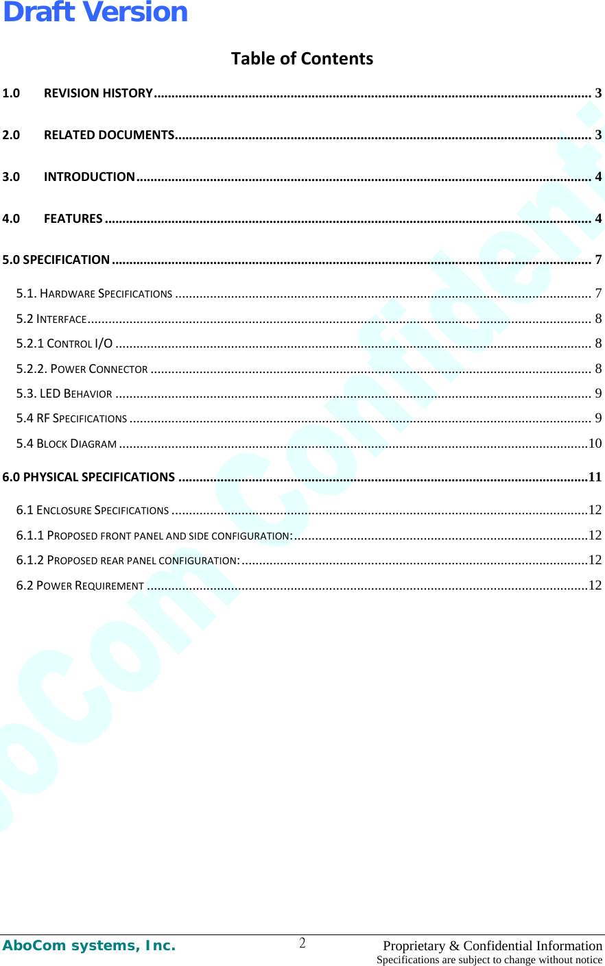 Draft Version AboCom systems, Inc.    Proprietary &amp; Confidential Information Specifications are subject to change without notice 2TableofContents1.0 REVISIONHISTORY............................................................................................................................. 3 2.0 RELATEDDOCUMENTS....................................................................................................................... 3 3.0 INTRODUCTION.................................................................................................................................. 4 4.0 FEATURES ........................................................................................................................................... 4 5.0SPECIFICATION ......................................................................................................................................... 7 5.1.HARDWARESPECIFICATIONS ....................................................................................................................... 7 5.2INTERFACE................................................................................................................................................ 8 5.2.1CONTROLI/O ........................................................................................................................................ 8 5.2.2.POWERCONNECTOR .............................................................................................................................. 8 5.3.LEDBEHAVIOR ........................................................................................................................................ 9 5.4RFSPECIFICATIONS .................................................................................................................................... 9 5.4BLOCKDIAGRAM ......................................................................................................................................10 6.0PHYSICALSPECIFICATIONS .....................................................................................................................11 6.1ENCLOSURESPECIFICATIONS .......................................................................................................................12 6.1.1PROPOSEDFRONTPANELANDSIDECONFIGURATION:....................................................................................12 6.1.2PROPOSEDREARPANELCONFIGURATION:...................................................................................................12 6.2POWERREQUIREMENT ..............................................................................................................................12 