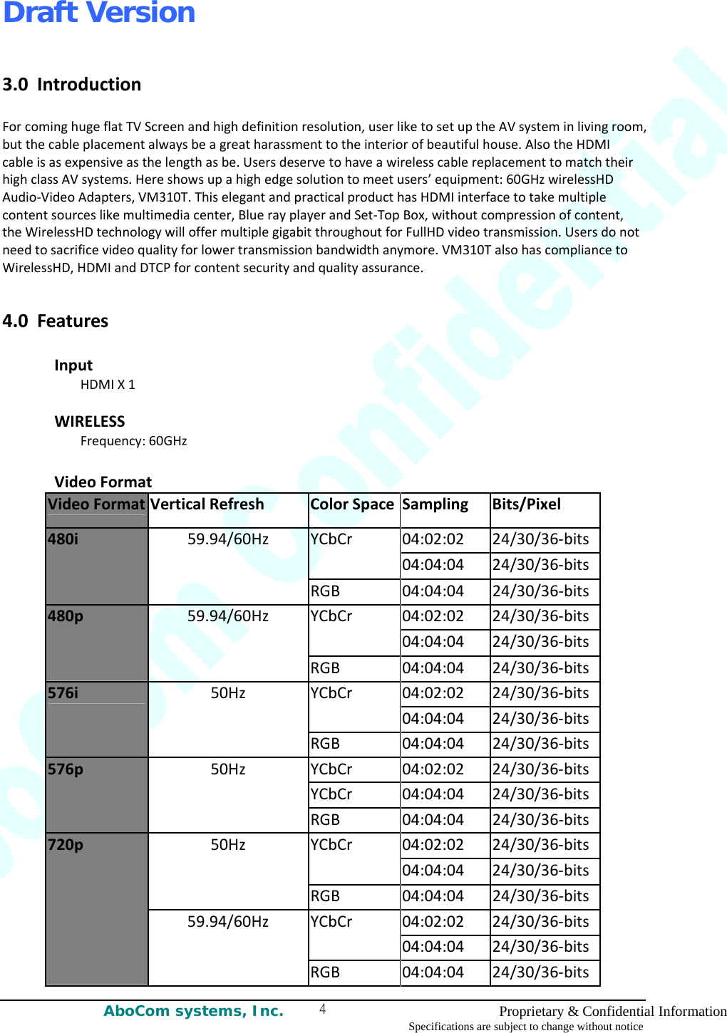 Draft Version AboCom systems, Inc.    Proprietary &amp; Confidential Information Specifications are subject to change without notice 43.0IntroductionForcominghugeflatTVScreenandhighdefinitionresolution,userliketosetuptheAVsysteminlivingroom,butthecableplacementalwaysbeagreatharassmenttotheinteriorofbeautifulhouse.AlsotheHDMIcableisasexpensiveasthelengthasbe.UsersdeservetohaveawirelesscablereplacementtomatchtheirhighclassAVsystems.Hereshowsupahighedgesolutiontomeetusers’equipment:60GHzwirelessHDAudio‐VideoAdapters,VM310T.ThiselegantandpracticalproducthasHDMIinterfacetotakemultiplecontentsourceslikemultimediacenter,BluerayplayerandSet‐TopBox,withoutcompressionofcontent,theWirelessHDtechnologywilloffermultiplegigabitthroughoutforFullHDvideotransmission.Usersdonotneedtosacrificevideoqualityforlowertransmissionbandwidthanymore.VM310TalsohascompliancetoWirelessHD,HDMIandDTCPforcontentsecurityandqualityassurance.4.0FeaturesInputHDMIX1WIRELESSFrequency:60GHzVideoFormatVideoFormat VerticalRefreshColorSpace SamplingBits/Pixel04:02:0224/30/36‐bitsYCbCr04:04:0424/30/36‐bits480i59.94/60HzRGB04:04:0424/30/36‐bits04:02:0224/30/36‐bitsYCbCr04:04:0424/30/36‐bits480p59.94/60HzRGB04:04:0424/30/36‐bitsYCbCr04:02:0224/30/36‐bits 04:04:0424/30/36‐bits576i50HzRGB04:04:0424/30/36‐bitsYCbCr04:02:0224/30/36‐bitsYCbCr04:04:0424/30/36‐bits576p50HzRGB04:04:0424/30/36‐bits04:02:0224/30/36‐bitsYCbCr04:04:0424/30/36‐bits50HzRGB04:04:0424/30/36‐bits04:02:0224/30/36‐bitsYCbCr04:04:0424/30/36‐bits720p59.94/60HzRGB04:04:0424/30/36‐bits