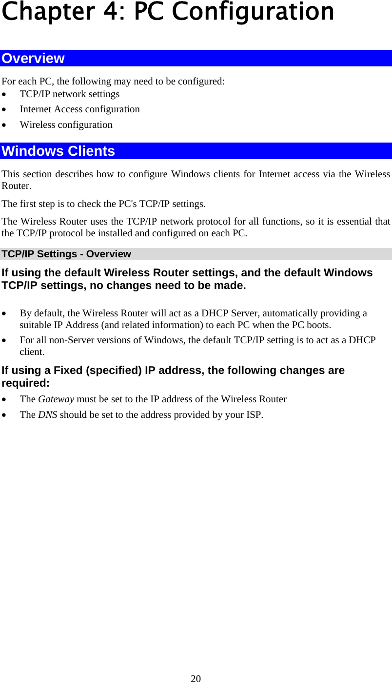  20 Chapter 4: PC Configuration Overview For each PC, the following may need to be configured: •  TCP/IP network settings •  Internet Access configuration •  Wireless configuration Windows Clients This section describes how to configure Windows clients for Internet access via the Wireless Router. The first step is to check the PC&apos;s TCP/IP settings.  The Wireless Router uses the TCP/IP network protocol for all functions, so it is essential that the TCP/IP protocol be installed and configured on each PC. TCP/IP Settings - Overview If using the default Wireless Router settings, and the default Windows TCP/IP settings, no changes need to be made.  •  By default, the Wireless Router will act as a DHCP Server, automatically providing a suitable IP Address (and related information) to each PC when the PC boots. •  For all non-Server versions of Windows, the default TCP/IP setting is to act as a DHCP client. If using a Fixed (specified) IP address, the following changes are required: •  The Gateway must be set to the IP address of the Wireless Router •  The DNS should be set to the address provided by your ISP.   