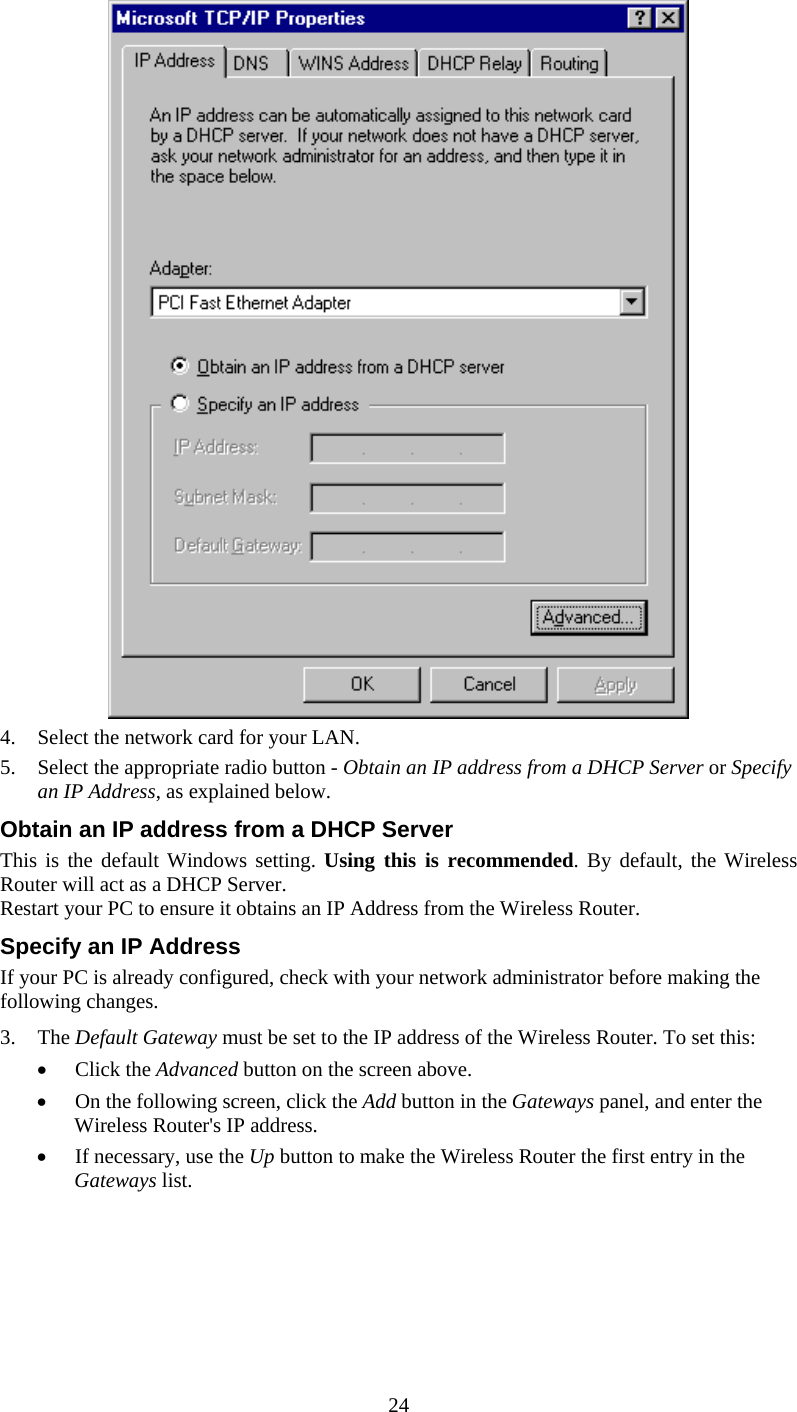  24  4.  Select the network card for your LAN. 5.  Select the appropriate radio button - Obtain an IP address from a DHCP Server or Specify an IP Address, as explained below. Obtain an IP address from a DHCP Server This is the default Windows setting. Using this is recommended. By default, the Wireless Router will act as a DHCP Server. Restart your PC to ensure it obtains an IP Address from the Wireless Router. Specify an IP Address If your PC is already configured, check with your network administrator before making the following changes. 3. The Default Gateway must be set to the IP address of the Wireless Router. To set this: •  Click the Advanced button on the screen above. •  On the following screen, click the Add button in the Gateways panel, and enter the Wireless Router&apos;s IP address. •  If necessary, use the Up button to make the Wireless Router the first entry in the Gateways list. 