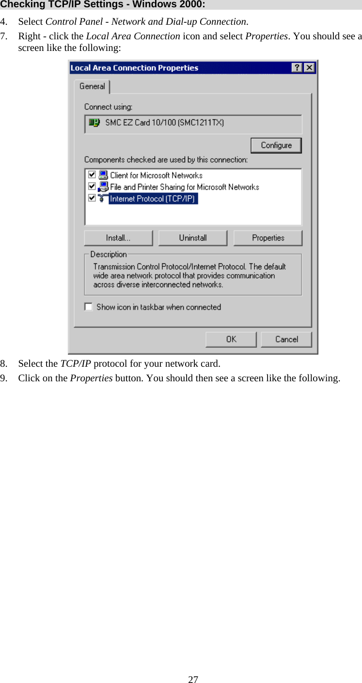  27 Checking TCP/IP Settings - Windows 2000: 4. Select Control Panel - Network and Dial-up Connection. 7.  Right - click the Local Area Connection icon and select Properties. You should see a screen like the following:  8. Select the TCP/IP protocol for your network card. 9.  Click on the Properties button. You should then see a screen like the following. 