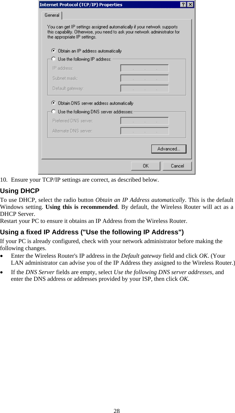  28  10.  Ensure your TCP/IP settings are correct, as described below. Using DHCP To use DHCP, select the radio button Obtain an IP Address automatically. This is the default Windows setting. Using this is recommended. By default, the Wireless Router will act as a DHCP Server. Restart your PC to ensure it obtains an IP Address from the Wireless Router. Using a fixed IP Address (&quot;Use the following IP Address&quot;) If your PC is already configured, check with your network administrator before making the following changes. •  Enter the Wireless Router&apos;s IP address in the Default gateway field and click OK. (Your LAN administrator can advise you of the IP Address they assigned to the Wireless Router.) •  If the DNS Server fields are empty, select Use the following DNS server addresses, and enter the DNS address or addresses provided by your ISP, then click OK.  