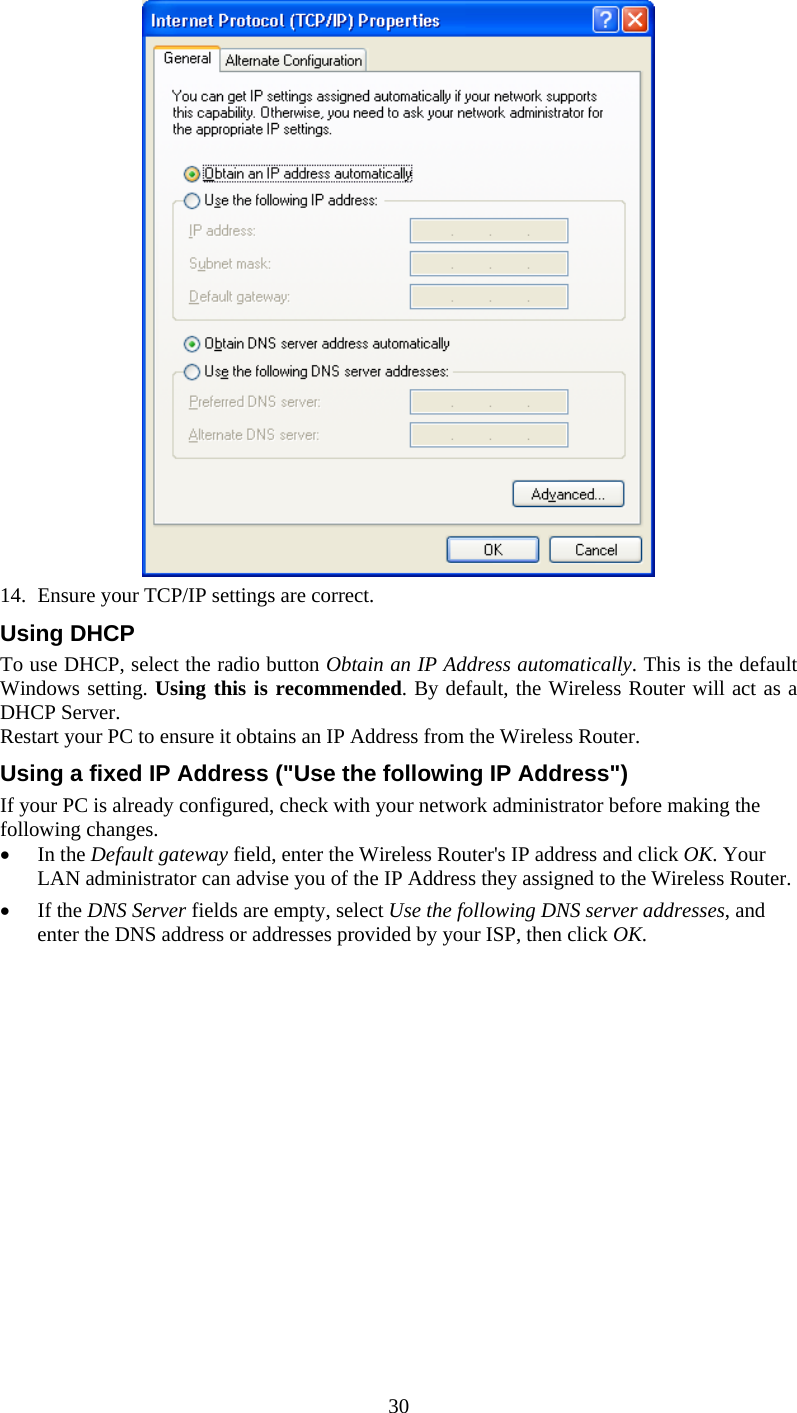  30  14.  Ensure your TCP/IP settings are correct. Using DHCP To use DHCP, select the radio button Obtain an IP Address automatically. This is the default Windows setting. Using this is recommended. By default, the Wireless Router will act as a DHCP Server. Restart your PC to ensure it obtains an IP Address from the Wireless Router. Using a fixed IP Address (&quot;Use the following IP Address&quot;) If your PC is already configured, check with your network administrator before making the following changes. •  In the Default gateway field, enter the Wireless Router&apos;s IP address and click OK. Your LAN administrator can advise you of the IP Address they assigned to the Wireless Router. •  If the DNS Server fields are empty, select Use the following DNS server addresses, and enter the DNS address or addresses provided by your ISP, then click OK.   