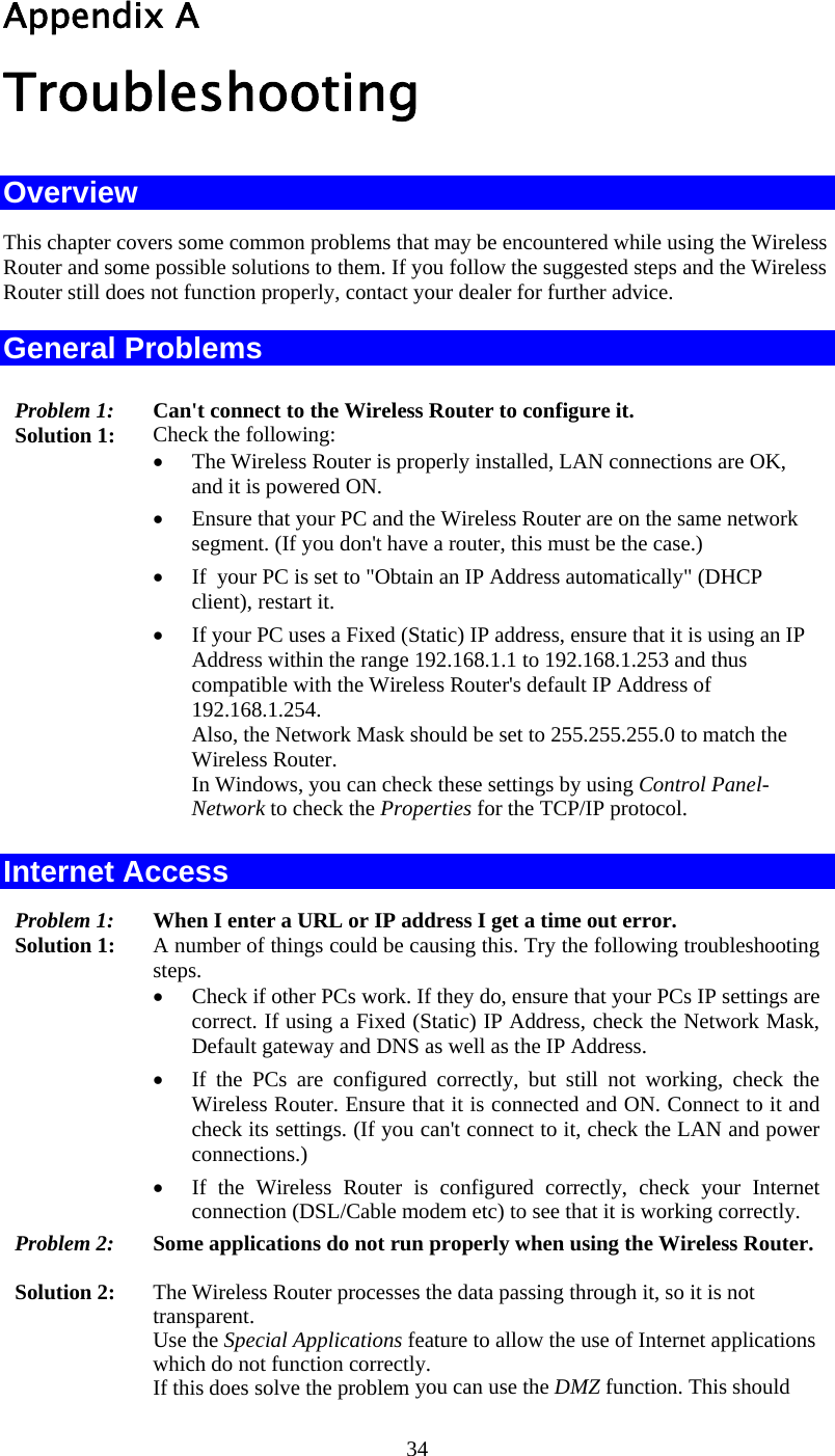  34 Appendix A Troubleshooting Overview This chapter covers some common problems that may be encountered while using the Wireless Router and some possible solutions to them. If you follow the suggested steps and the Wireless Router still does not function properly, contact your dealer for further advice. General Problems Problem 1:  Can&apos;t connect to the Wireless Router to configure it. Solution 1:  Check the following: •  The Wireless Router is properly installed, LAN connections are OK, and it is powered ON. •  Ensure that your PC and the Wireless Router are on the same network segment. (If you don&apos;t have a router, this must be the case.)  •  If  your PC is set to &quot;Obtain an IP Address automatically&quot; (DHCP client), restart it. •  If your PC uses a Fixed (Static) IP address, ensure that it is using an IP Address within the range 192.168.1.1 to 192.168.1.253 and thus compatible with the Wireless Router&apos;s default IP Address of 192.168.1.254.  Also, the Network Mask should be set to 255.255.255.0 to match the Wireless Router. In Windows, you can check these settings by using Control Panel-Network to check the Properties for the TCP/IP protocol.  Internet Access Problem 1: When I enter a URL or IP address I get a time out error. Solution 1: A number of things could be causing this. Try the following troubleshooting steps. •  Check if other PCs work. If they do, ensure that your PCs IP settings are correct. If using a Fixed (Static) IP Address, check the Network Mask, Default gateway and DNS as well as the IP Address. •  If the PCs are configured correctly, but still not working, check the Wireless Router. Ensure that it is connected and ON. Connect to it and check its settings. (If you can&apos;t connect to it, check the LAN and power connections.) •  If the Wireless Router is configured correctly, check your Internet connection (DSL/Cable modem etc) to see that it is working correctly. Problem 2:  Some applications do not run properly when using the Wireless Router.  Solution 2:  The Wireless Router processes the data passing through it, so it is not transparent. Use the Special Applications feature to allow the use of Internet applications which do not function correctly. If this does solve the problem you can use the DMZ function. This should 