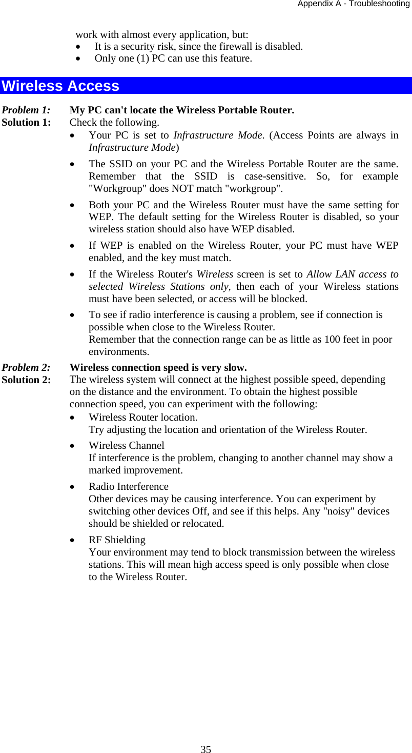 Appendix A - Troubleshooting 35 work with almost every application, but: •  It is a security risk, since the firewall is disabled. •  Only one (1) PC can use this feature. Wireless Access Problem 1: My PC can&apos;t locate the Wireless Portable Router. Solution 1: Check the following. •  Your PC is set to Infrastructure Mode. (Access Points are always in Infrastructure Mode)  •  The SSID on your PC and the Wireless Portable Router are the same. Remember that the SSID is case-sensitive. So, for example &quot;Workgroup&quot; does NOT match &quot;workgroup&quot;. •  Both your PC and the Wireless Router must have the same setting for WEP. The default setting for the Wireless Router is disabled, so your wireless station should also have WEP disabled. •  If WEP is enabled on the Wireless Router, your PC must have WEP enabled, and the key must match. •  If the Wireless Router&apos;s Wireless screen is set to Allow LAN access to selected Wireless Stations only, then each of your Wireless stations must have been selected, or access will be blocked. •  To see if radio interference is causing a problem, see if connection is possible when close to the Wireless Router.  Remember that the connection range can be as little as 100 feet in poor environments. Problem 2:  Wireless connection speed is very slow. Solution 2:  The wireless system will connect at the highest possible speed, depending on the distance and the environment. To obtain the highest possible connection speed, you can experiment with the following: •  Wireless Router location. Try adjusting the location and orientation of the Wireless Router. •  Wireless Channel If interference is the problem, changing to another channel may show a marked improvement. •  Radio Interference Other devices may be causing interference. You can experiment by switching other devices Off, and see if this helps. Any &quot;noisy&quot; devices should be shielded or relocated. •  RF Shielding Your environment may tend to block transmission between the wireless stations. This will mean high access speed is only possible when close to the Wireless Router. 