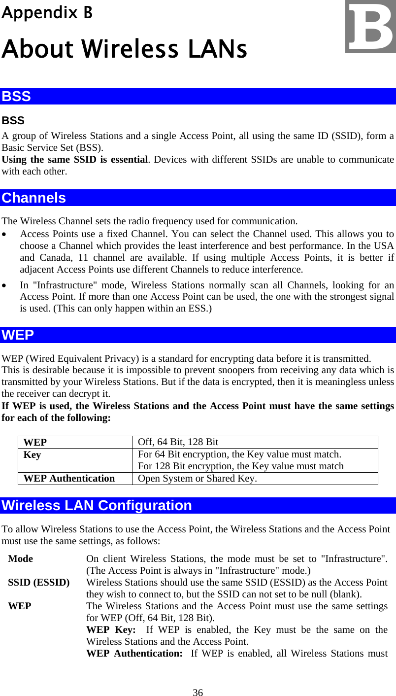  36 Appendix B About Wireless LANs BSS BSS A group of Wireless Stations and a single Access Point, all using the same ID (SSID), form a Basic Service Set (BSS). Using the same SSID is essential. Devices with different SSIDs are unable to communicate with each other. Channels The Wireless Channel sets the radio frequency used for communication.  •  Access Points use a fixed Channel. You can select the Channel used. This allows you to choose a Channel which provides the least interference and best performance. In the USA and Canada, 11 channel are available. If using multiple Access Points, it is better if adjacent Access Points use different Channels to reduce interference. •  In &quot;Infrastructure&quot; mode, Wireless Stations normally scan all Channels, looking for an Access Point. If more than one Access Point can be used, the one with the strongest signal is used. (This can only happen within an ESS.) WEP WEP (Wired Equivalent Privacy) is a standard for encrypting data before it is transmitted.  This is desirable because it is impossible to prevent snoopers from receiving any data which is transmitted by your Wireless Stations. But if the data is encrypted, then it is meaningless unless the receiver can decrypt it. If WEP is used, the Wireless Stations and the Access Point must have the same settings for each of the following: WEP  Off, 64 Bit, 128 Bit Key  For 64 Bit encryption, the Key value must match.  For 128 Bit encryption, the Key value must match WEP Authentication  Open System or Shared Key. Wireless LAN Configuration To allow Wireless Stations to use the Access Point, the Wireless Stations and the Access Point must use the same settings, as follows: Mode  On client Wireless Stations, the mode must be set to &quot;Infrastructure&quot;. (The Access Point is always in &quot;Infrastructure&quot; mode.) SSID (ESSID)  Wireless Stations should use the same SSID (ESSID) as the Access Point they wish to connect to, but the SSID can not set to be null (blank). WEP  The Wireless Stations and the Access Point must use the same settings for WEP (Off, 64 Bit, 128 Bit). WEP Key:  If WEP is enabled, the Key must be the same on the Wireless Stations and the Access Point. WEP Authentication:  If WEP is enabled, all Wireless Stations must B 