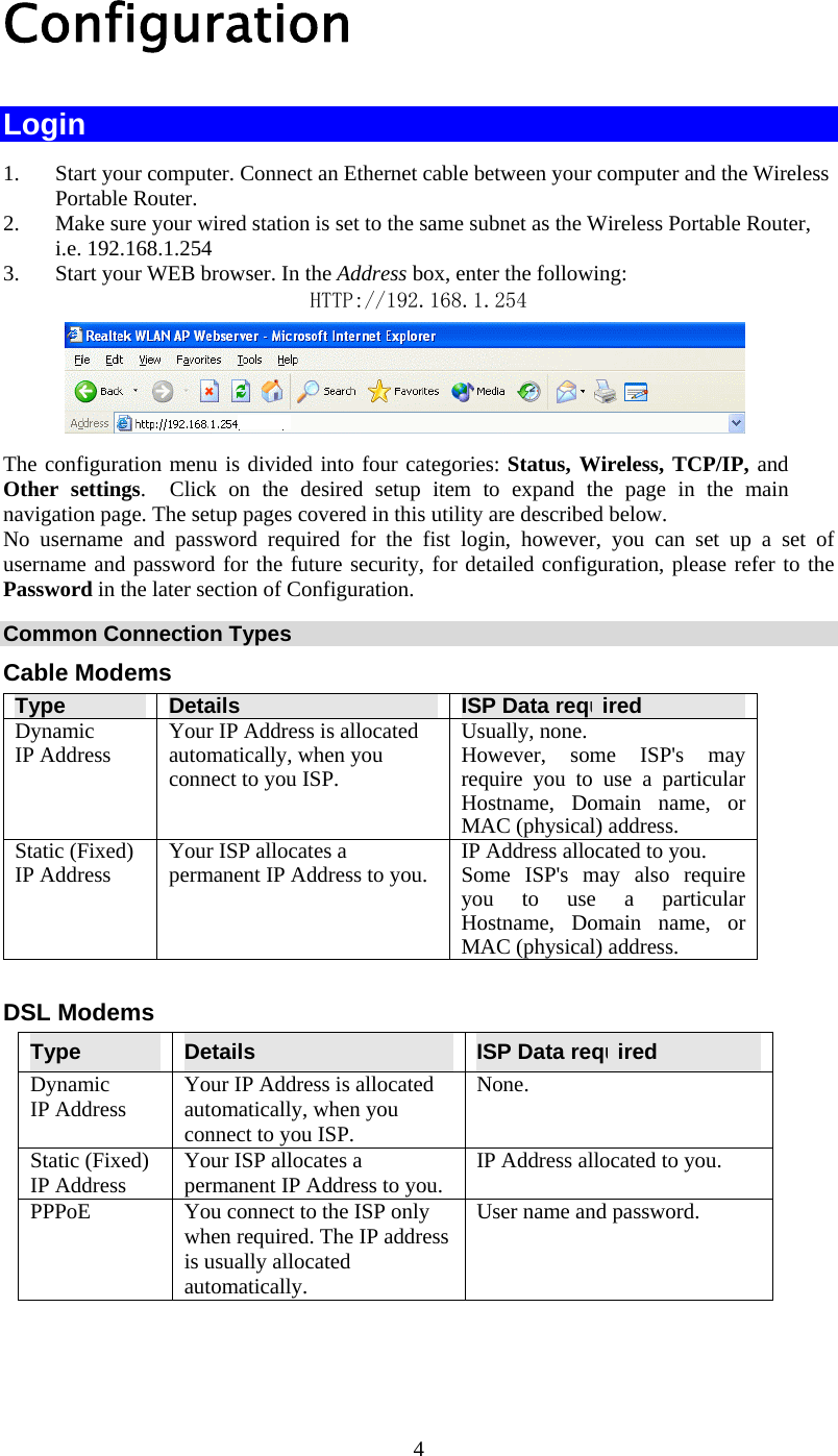  4 Configuration  Login 1.  Start your computer. Connect an Ethernet cable between your computer and the Wireless Portable Router. 2.  Make sure your wired station is set to the same subnet as the Wireless Portable Router, i.e. 192.168.1.254 3.  Start your WEB browser. In the Address box, enter the following: HTTP://192.168.1.254      The configuration menu is divided into four categories: Status, Wireless, TCP/IP, and Other settings.  Click on the desired setup item to expand the page in the main navigation page. The setup pages covered in this utility are described below.  No username and password required for the fist login, however, you can set up a set of username and password for the future security, for detailed configuration, please refer to the Password in the later section of Configuration. Common Connection Types Cable Modems Type  Details  ISP Data required Dynamic IP Address  Your IP Address is allocated automatically, when you connect to you ISP. Usually, none.  However, some ISP&apos;s may require you to use a particular Hostname, Domain name, or MAC (physical) address. Static (Fixed) IP Address  Your ISP allocates a permanent IP Address to you.  IP Address allocated to you. Some ISP&apos;s may also require you to use a particular Hostname, Domain name, or MAC (physical) address.  DSL Modems Type  Details  ISP Data required Dynamic IP Address  Your IP Address is allocated automatically, when you connect to you ISP. None. Static (Fixed) IP Address  Your ISP allocates a permanent IP Address to you.  IP Address allocated to you. PPPoE  You connect to the ISP only when required. The IP address is usually allocated automatically. User name and password. 
