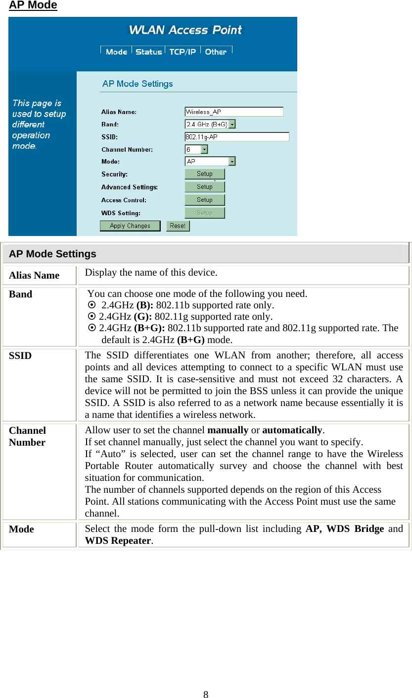   8AP Mode  AP Mode Settings Alias Name  Display the name of this device. Band  You can choose one mode of the following you need.    ~  2.4GHz (B): 802.11b supported rate only. ~ 2.4GHz (G): 802.11g supported rate only.   ~ 2.4GHz (B+G): 802.11b supported rate and 802.11g supported rate. The default is 2.4GHz (B+G) mode. SSID  The SSID differentiates one WLAN from another; therefore, all access points and all devices attempting to connect to a specific WLAN must use the same SSID. It is case-sensitive and must not exceed 32 characters. A device will not be permitted to join the BSS unless it can provide the unique SSID. A SSID is also referred to as a network name because essentially it is a name that identifies a wireless network. Channel Number  Allow user to set the channel manually or automatically. If set channel manually, just select the channel you want to specify. If “Auto” is selected, user can set the channel range to have the Wireless Portable Router automatically survey and choose the channel with best situation for communication. The number of channels supported depends on the region of this Access Point. All stations communicating with the Access Point must use the same channel. Mode  Select the mode form the pull-down list including AP, WDS Bridge and WDS Repeater. 