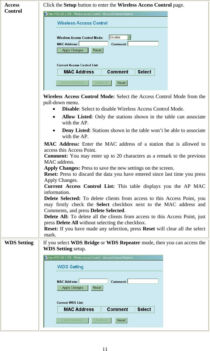   11 Access Control  Click the Setup button to enter the Wireless Access Control page.  Wireless Access Control Mode: Select the Access Control Mode from the pull-down menu. • Disable: Select to disable Wireless Access Control Mode. • Allow Listed: Only the stations shown in the table can associate with the AP.  • Deny Listed: Stations shown in the table won’t be able to associate with the AP.  MAC Address: Enter the MAC address of a station that is allowed to access this Access Point.  Comment: You may enter up to 20 characters as a remark to the previous MAC address.  Apply Changes: Press to save the new settings on the screen.   Reset: Press to discard the data you have entered since last time you press Apply Changes.  Current Access Control List: This table displays you the AP MAC information. Delete Selected: To delete clients from access to this Access Point, you may firstly check the Select checkbox next to the MAC address and Comments, and press Delete Selected.  Delete All: To delete all the clients from access to this Access Point, just press Delete All without selecting the checkbox. Reset: If you have made any selection, press Reset will clear all the select mark.   WDS Setting  If you select WDS Bridge or WDS Repeater mode, then you can access the WDS Setting setup.  