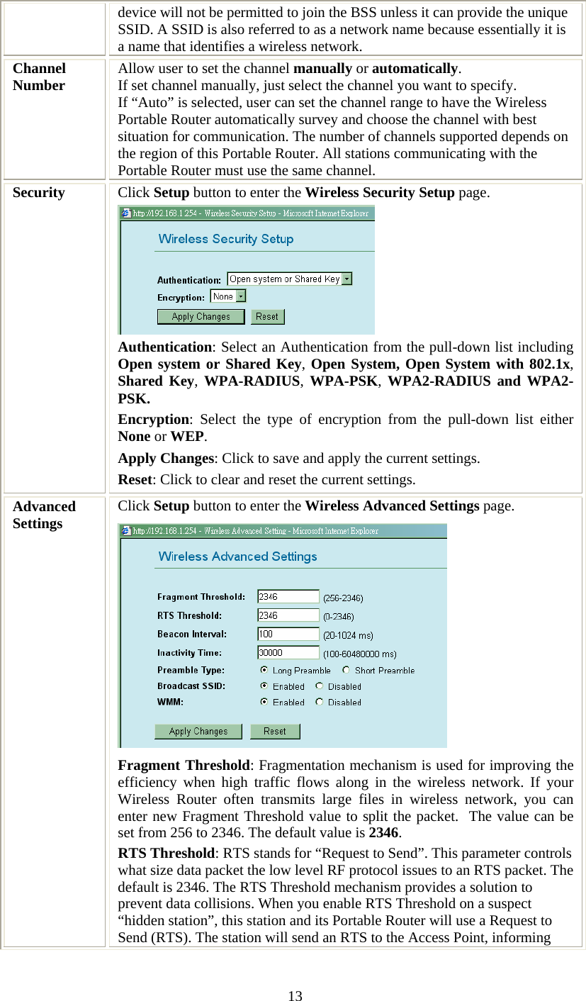   13device will not be permitted to join the BSS unless it can provide the unique SSID. A SSID is also referred to as a network name because essentially it is a name that identifies a wireless network. Channel Number  Allow user to set the channel manually or automatically. If set channel manually, just select the channel you want to specify. If “Auto” is selected, user can set the channel range to have the Wireless Portable Router automatically survey and choose the channel with best situation for communication. The number of channels supported depends on the region of this Portable Router. All stations communicating with the Portable Router must use the same channel. Security  Click Setup button to enter the Wireless Security Setup page.  Authentication: Select an Authentication from the pull-down list including Open system or Shared Key, Open System, Open System with 802.1x, Shared Key, WPA-RADIUS, WPA-PSK, WPA2-RADIUS and WPA2-PSK. Encryption: Select the type of encryption from the pull-down list either None or WEP.   Apply Changes: Click to save and apply the current settings. Reset: Click to clear and reset the current settings. Advanced Settings  Click Setup button to enter the Wireless Advanced Settings page.  Fragment Threshold: Fragmentation mechanism is used for improving the efficiency when high traffic flows along in the wireless network. If your Wireless Router often transmits large files in wireless network, you can enter new Fragment Threshold value to split the packet.  The value can be set from 256 to 2346. The default value is 2346. RTS Threshold: RTS stands for “Request to Send”. This parameter controls what size data packet the low level RF protocol issues to an RTS packet. The default is 2346. The RTS Threshold mechanism provides a solution to prevent data collisions. When you enable RTS Threshold on a suspect “hidden station”, this station and its Portable Router will use a Request to Send (RTS). The station will send an RTS to the Access Point, informing 