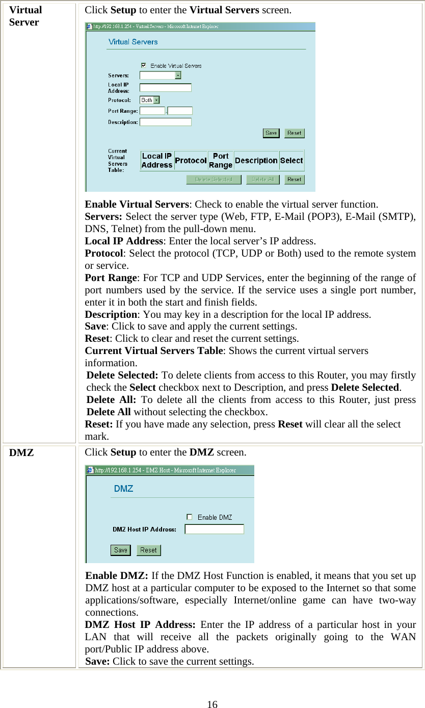   16 Virtual Server  Click Setup to enter the Virtual Servers screen.  Enable Virtual Servers: Check to enable the virtual server function.  Servers: Select the server type (Web, FTP, E-Mail (POP3), E-Mail (SMTP), DNS, Telnet) from the pull-down menu. Local IP Address: Enter the local server’s IP address. Protocol: Select the protocol (TCP, UDP or Both) used to the remote system or service. Port Range: For TCP and UDP Services, enter the beginning of the range of port numbers used by the service. If the service uses a single port number, enter it in both the start and finish fields. Description: You may key in a description for the local IP address. Save: Click to save and apply the current settings. Reset: Click to clear and reset the current settings. Current Virtual Servers Table: Shows the current virtual servers information. Delete Selected: To delete clients from access to this Router, you may firstly check the Select checkbox next to Description, and press Delete Selected.  Delete All: To delete all the clients from access to this Router, just press Delete All without selecting the checkbox. Reset: If you have made any selection, press Reset will clear all the select mark.   DMZ  Click Setup to enter the DMZ screen.  Enable DMZ: If the DMZ Host Function is enabled, it means that you set up DMZ host at a particular computer to be exposed to the Internet so that some applications/software, especially Internet/online game can have two-way connections.  DMZ Host IP Address: Enter the IP address of a particular host in your LAN that will receive all the packets originally going to the WAN port/Public IP address above. Save: Click to save the current settings. 