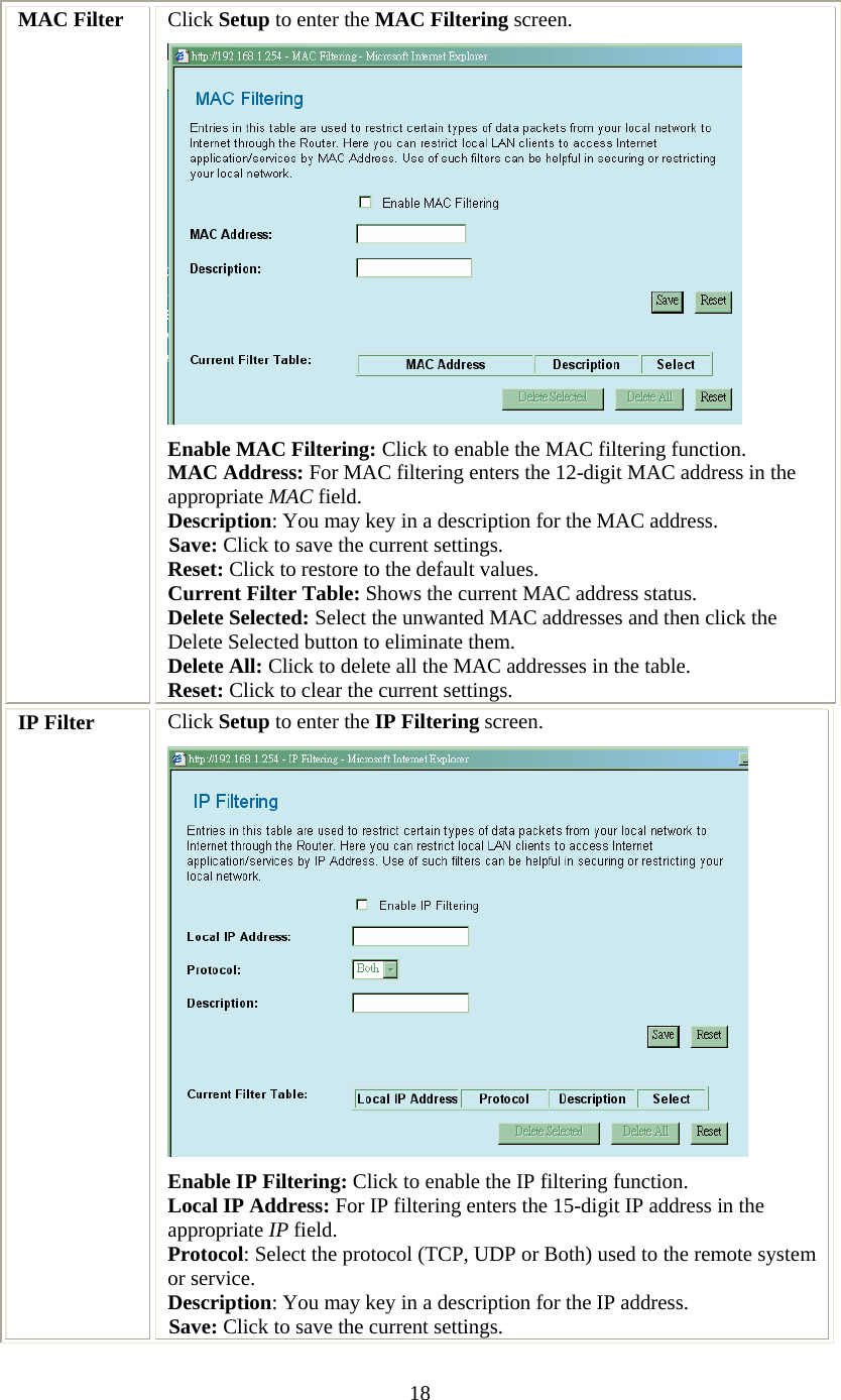   18 MAC Filter  Click Setup to enter the MAC Filtering screen.  Enable MAC Filtering: Click to enable the MAC filtering function. MAC Address: For MAC filtering enters the 12-digit MAC address in the appropriate MAC field. Description: You may key in a description for the MAC address. Save: Click to save the current settings. Reset: Click to restore to the default values. Current Filter Table: Shows the current MAC address status. Delete Selected: Select the unwanted MAC addresses and then click the Delete Selected button to eliminate them. Delete All: Click to delete all the MAC addresses in the table. Reset: Click to clear the current settings. IP Filter  Click Setup to enter the IP Filtering screen.  Enable IP Filtering: Click to enable the IP filtering function. Local IP Address: For IP filtering enters the 15-digit IP address in the appropriate IP field. Protocol: Select the protocol (TCP, UDP or Both) used to the remote system or service. Description: You may key in a description for the IP address. Save: Click to save the current settings. 