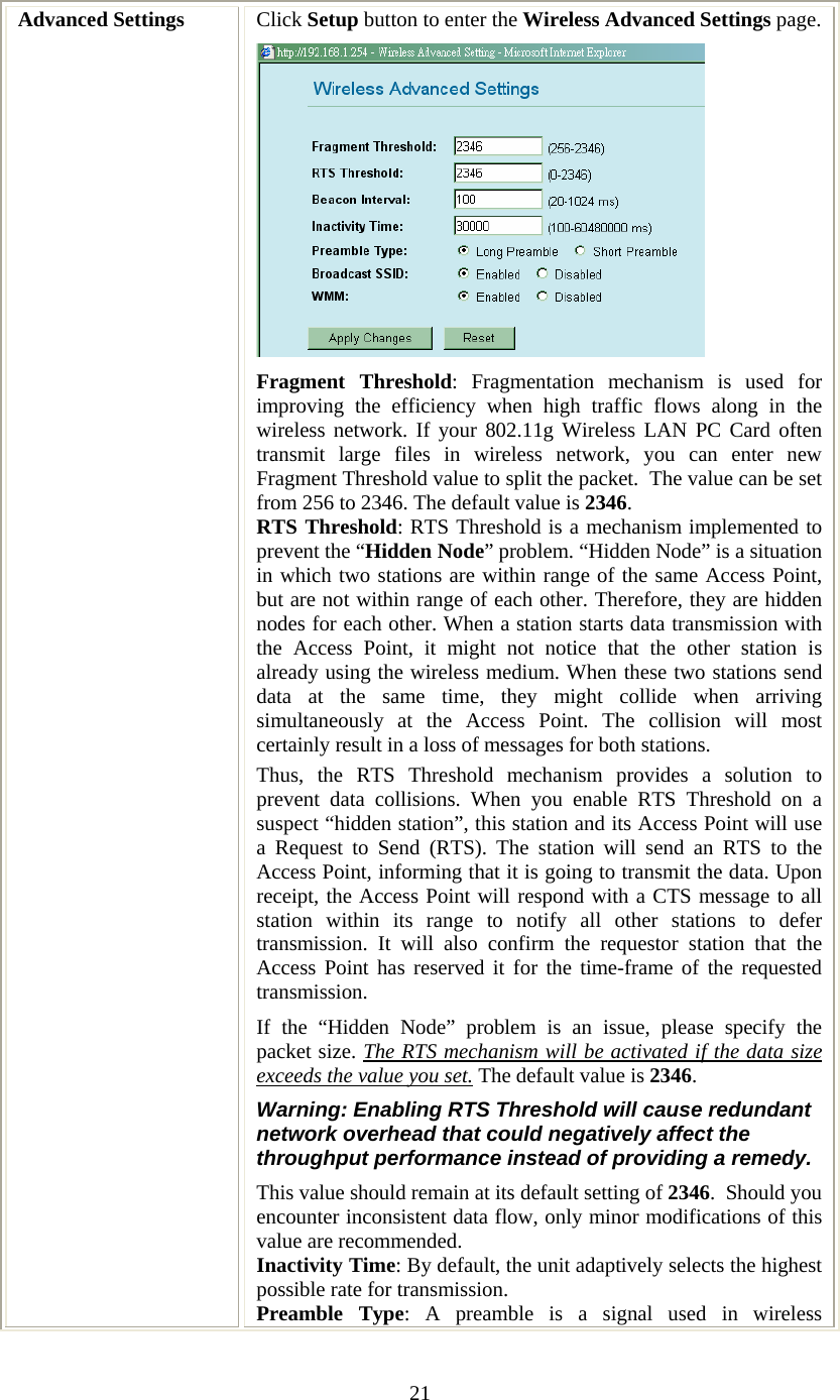   21 Advanced Settings  Click Setup button to enter the Wireless Advanced Settings page. Fragment Threshold: Fragmentation mechanism is used for improving the efficiency when high traffic flows along in the wireless network. If your 802.11g Wireless LAN PC Card often transmit large files in wireless network, you can enter new Fragment Threshold value to split the packet.  The value can be set from 256 to 2346. The default value is 2346. RTS Threshold: RTS Threshold is a mechanism implemented to prevent the “Hidden Node” problem. “Hidden Node” is a situation in which two stations are within range of the same Access Point, but are not within range of each other. Therefore, they are hidden nodes for each other. When a station starts data transmission with the Access Point, it might not notice that the other station is already using the wireless medium. When these two stations send data at the same time, they might collide when arriving simultaneously at the Access Point. The collision will most certainly result in a loss of messages for both stations. Thus, the RTS Threshold mechanism provides a solution to prevent data collisions. When you enable RTS Threshold on a suspect “hidden station”, this station and its Access Point will use a Request to Send (RTS). The station will send an RTS to the Access Point, informing that it is going to transmit the data. Upon receipt, the Access Point will respond with a CTS message to all station within its range to notify all other stations to defer transmission. It will also confirm the requestor station that the Access Point has reserved it for the time-frame of the requested transmission. If the “Hidden Node” problem is an issue, please specify the packet size. The RTS mechanism will be activated if the data size exceeds the value you set. The default value is 2346.  Warning: Enabling RTS Threshold will cause redundant network overhead that could negatively affect the throughput performance instead of providing a remedy. This value should remain at its default setting of 2346.  Should you encounter inconsistent data flow, only minor modifications of this value are recommended.  Inactivity Time: By default, the unit adaptively selects the highest possible rate for transmission.  Preamble Type: A preamble is a signal used in wireless 