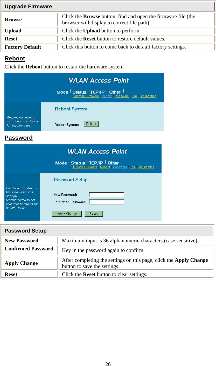   26Upgrade Firmware Browse Click the Browse button, find and open the firmware file (the browser will display to correct file path). Upload  Click the Upload button to perform. Reset  Click the Reset button to restore default values. Factory Default  Click this button to come back to default factory settings. Reboot Click the Reboot button to restart the hardware system.  Password  Password Setup New Password  Maximum input is 36 alphanumeric characters (case sensitive). Confirmed Password  Key in the password again to confirm. Apply Change  After completing the settings on this page, click the Apply Change button to save the settings. Reset  Click the Reset button to clear settings. 