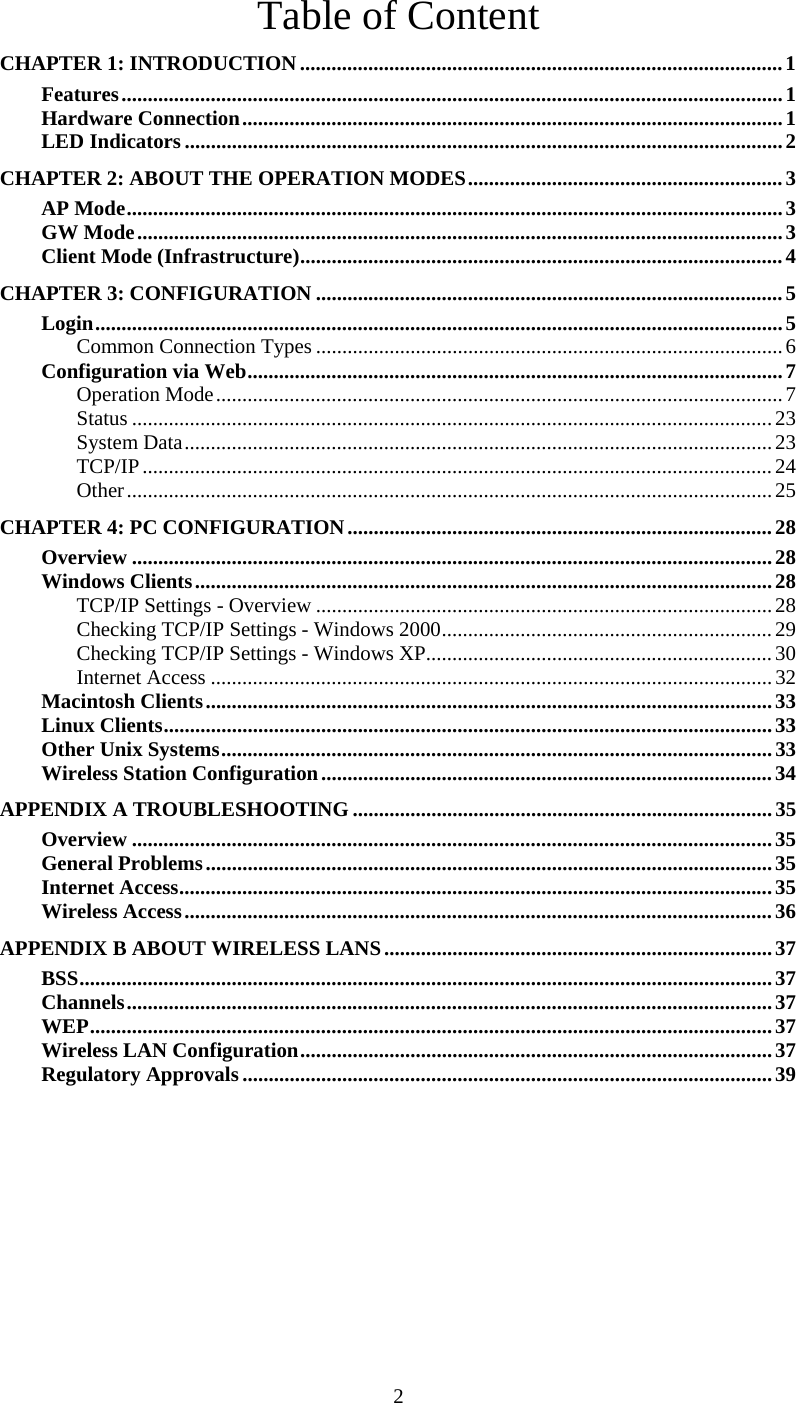 2 Table of Content CHAPTER 1: INTRODUCTION............................................................................................1 Features..............................................................................................................................1 Hardware Connection.......................................................................................................1 LED Indicators..................................................................................................................2 CHAPTER 2: ABOUT THE OPERATION MODES............................................................3 AP Mode.............................................................................................................................3 GW Mode...........................................................................................................................3 Client Mode (Infrastructure)............................................................................................4 CHAPTER 3: CONFIGURATION .........................................................................................5 Login...................................................................................................................................5 Common Connection Types .........................................................................................6 Configuration via Web......................................................................................................7 Operation Mode............................................................................................................7 Status ..........................................................................................................................23 System Data................................................................................................................23 TCP/IP........................................................................................................................24 Other...........................................................................................................................25 CHAPTER 4: PC CONFIGURATION.................................................................................28 Overview ..........................................................................................................................28 Windows Clients..............................................................................................................28 TCP/IP Settings - Overview .......................................................................................28 Checking TCP/IP Settings - Windows 2000...............................................................29 Checking TCP/IP Settings - Windows XP..................................................................30 Internet Access ...........................................................................................................32 Macintosh Clients............................................................................................................33 Linux Clients....................................................................................................................33 Other Unix Systems.........................................................................................................33 Wireless Station Configuration......................................................................................34 APPENDIX A TROUBLESHOOTING ................................................................................35 Overview ..........................................................................................................................35 General Problems............................................................................................................35 Internet Access.................................................................................................................35 Wireless Access................................................................................................................ 36 APPENDIX B ABOUT WIRELESS LANS..........................................................................37 BSS....................................................................................................................................37 Channels...........................................................................................................................37 WEP..................................................................................................................................37 Wireless LAN Configuration..........................................................................................37 Regulatory Approvals.....................................................................................................39 