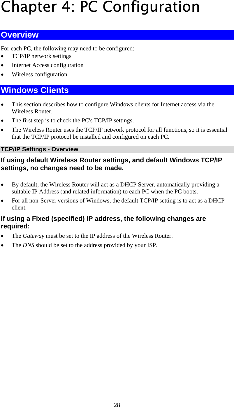   28Chapter 4: PC Configuration Overview For each PC, the following may need to be configured: • TCP/IP network settings • Internet Access configuration • Wireless configuration Windows Clients • This section describes how to configure Windows clients for Internet access via the Wireless Router. • The first step is to check the PC&apos;s TCP/IP settings.  • The Wireless Router uses the TCP/IP network protocol for all functions, so it is essential that the TCP/IP protocol be installed and configured on each PC. TCP/IP Settings - Overview If using default Wireless Router settings, and default Windows TCP/IP settings, no changes need to be made.  • By default, the Wireless Router will act as a DHCP Server, automatically providing a suitable IP Address (and related information) to each PC when the PC boots. • For all non-Server versions of Windows, the default TCP/IP setting is to act as a DHCP client. If using a Fixed (specified) IP address, the following changes are required: • The Gateway must be set to the IP address of the Wireless Router. • The DNS should be set to the address provided by your ISP.  