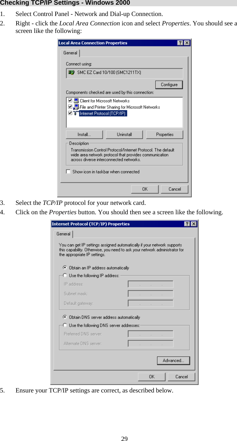   29Checking TCP/IP Settings - Windows 2000 1. Select Control Panel - Network and Dial-up Connection. 2. Right - click the Local Area Connection icon and select Properties. You should see a screen like the following:  3. Select the TCP/IP protocol for your network card. 4. Click on the Properties button. You should then see a screen like the following.  5. Ensure your TCP/IP settings are correct, as described below. 