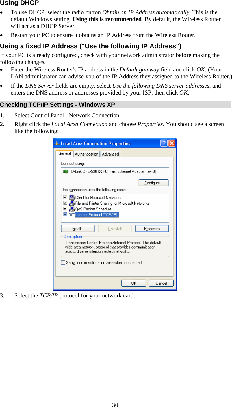   30Using DHCP • To use DHCP, select the radio button Obtain an IP Address automatically. This is the default Windows setting. Using this is recommended. By default, the Wireless Router will act as a DHCP Server. • Restart your PC to ensure it obtains an IP Address from the Wireless Router. Using a fixed IP Address (&quot;Use the following IP Address&quot;) If your PC is already configured, check with your network administrator before making the following changes. • Enter the Wireless Router&apos;s IP address in the Default gateway field and click OK. (Your LAN administrator can advise you of the IP Address they assigned to the Wireless Router.) • If the DNS Server fields are empty, select Use the following DNS server addresses, and enters the DNS address or addresses provided by your ISP, then click OK. Checking TCP/IP Settings - Windows XP 1. Select Control Panel - Network Connection. 2. Right click the Local Area Connection and choose Properties. You should see a screen like the following:  3. Select the TCP/IP protocol for your network card. 