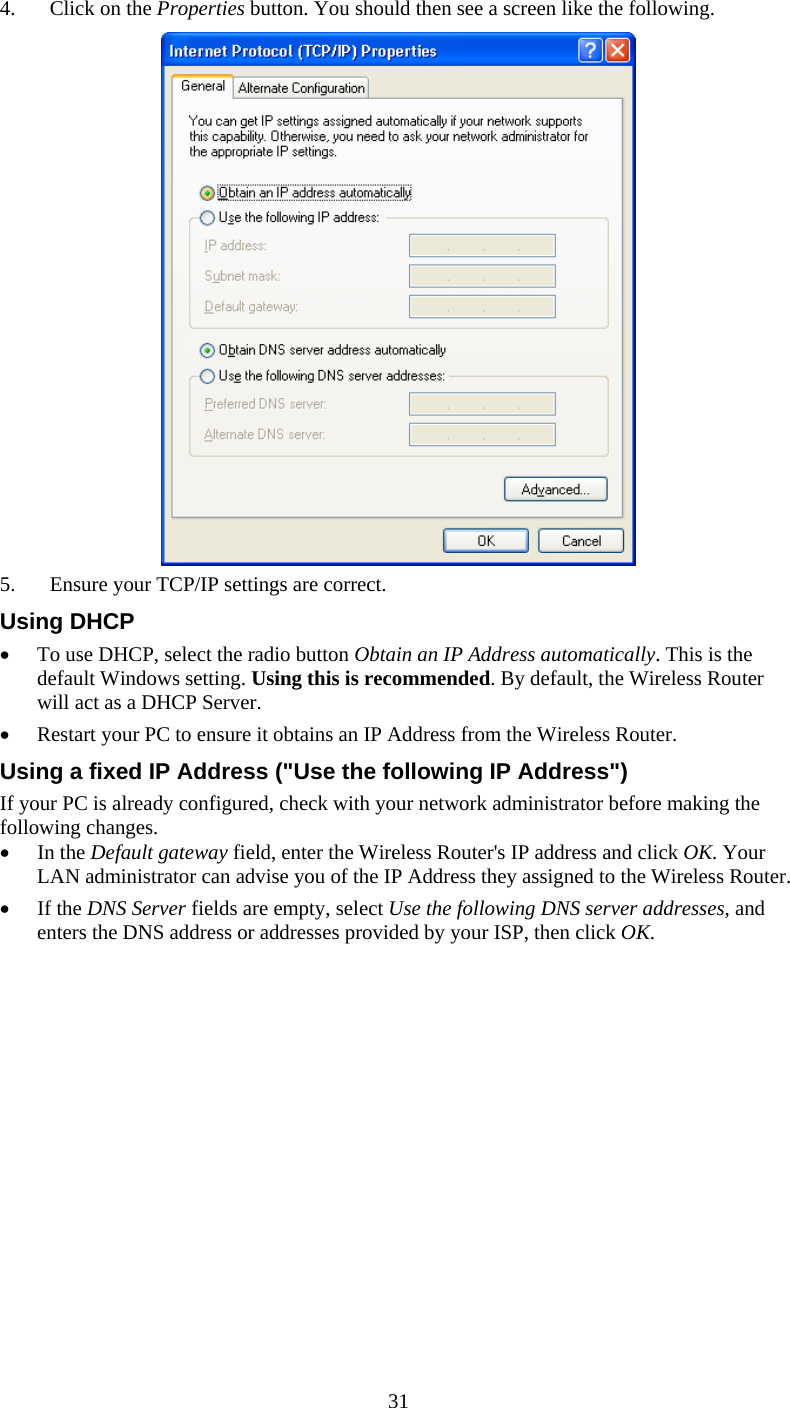   314. Click on the Properties button. You should then see a screen like the following.  5. Ensure your TCP/IP settings are correct. Using DHCP • To use DHCP, select the radio button Obtain an IP Address automatically. This is the default Windows setting. Using this is recommended. By default, the Wireless Router will act as a DHCP Server. • Restart your PC to ensure it obtains an IP Address from the Wireless Router. Using a fixed IP Address (&quot;Use the following IP Address&quot;) If your PC is already configured, check with your network administrator before making the following changes. • In the Default gateway field, enter the Wireless Router&apos;s IP address and click OK. Your LAN administrator can advise you of the IP Address they assigned to the Wireless Router. • If the DNS Server fields are empty, select Use the following DNS server addresses, and enters the DNS address or addresses provided by your ISP, then click OK. 