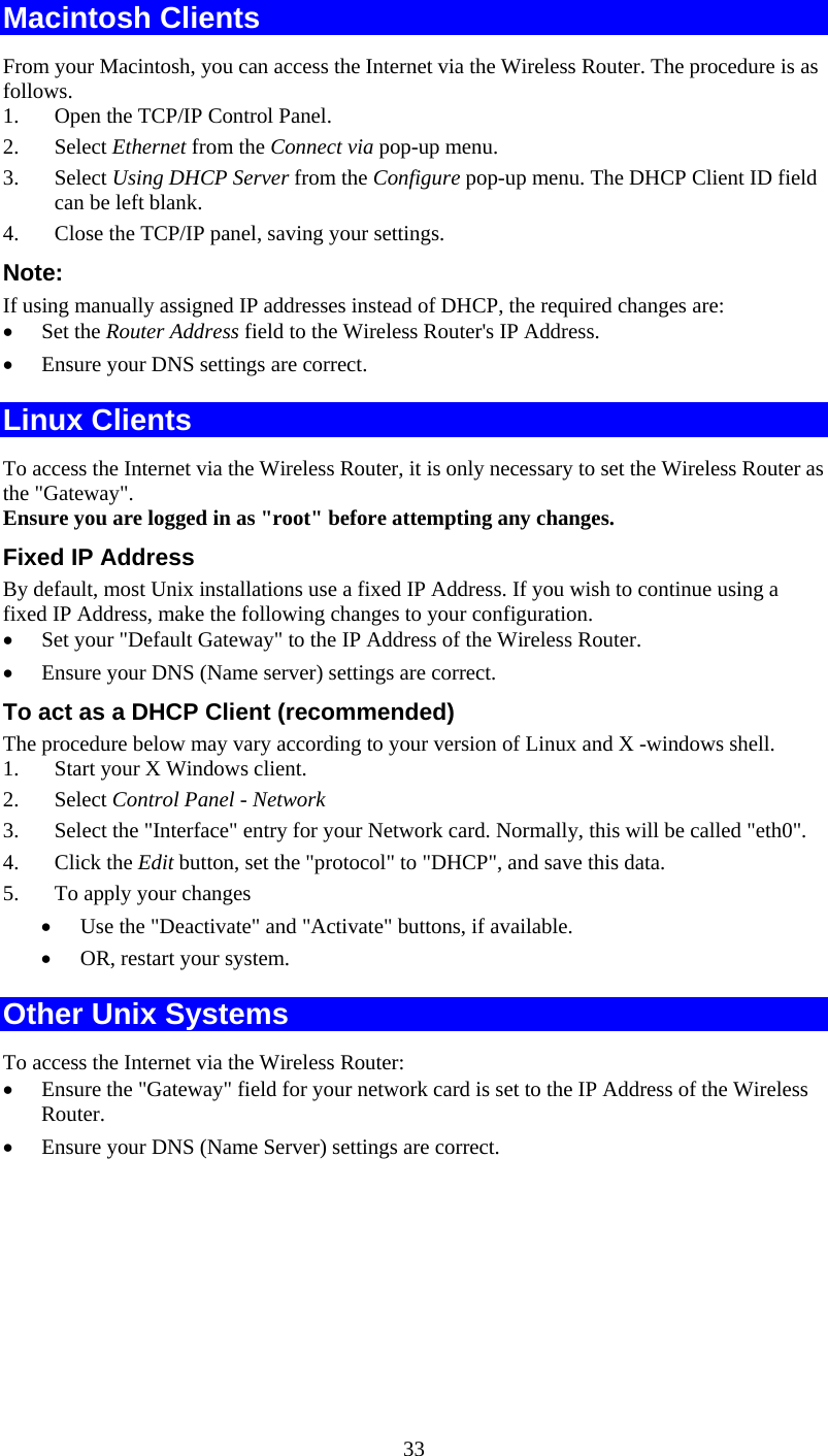   33Macintosh Clients From your Macintosh, you can access the Internet via the Wireless Router. The procedure is as follows. 1. Open the TCP/IP Control Panel.  2. Select Ethernet from the Connect via pop-up menu. 3. Select Using DHCP Server from the Configure pop-up menu. The DHCP Client ID field can be left blank. 4. Close the TCP/IP panel, saving your settings. Note: If using manually assigned IP addresses instead of DHCP, the required changes are: • Set the Router Address field to the Wireless Router&apos;s IP Address. • Ensure your DNS settings are correct. Linux Clients To access the Internet via the Wireless Router, it is only necessary to set the Wireless Router as the &quot;Gateway&quot;. Ensure you are logged in as &quot;root&quot; before attempting any changes. Fixed IP Address By default, most Unix installations use a fixed IP Address. If you wish to continue using a fixed IP Address, make the following changes to your configuration. • Set your &quot;Default Gateway&quot; to the IP Address of the Wireless Router. • Ensure your DNS (Name server) settings are correct. To act as a DHCP Client (recommended) The procedure below may vary according to your version of Linux and X -windows shell. 1. Start your X Windows client. 2. Select Control Panel - Network 3. Select the &quot;Interface&quot; entry for your Network card. Normally, this will be called &quot;eth0&quot;. 4. Click the Edit button, set the &quot;protocol&quot; to &quot;DHCP&quot;, and save this data.  5. To apply your changes • Use the &quot;Deactivate&quot; and &quot;Activate&quot; buttons, if available. • OR, restart your system. Other Unix Systems To access the Internet via the Wireless Router: • Ensure the &quot;Gateway&quot; field for your network card is set to the IP Address of the Wireless Router. • Ensure your DNS (Name Server) settings are correct. 