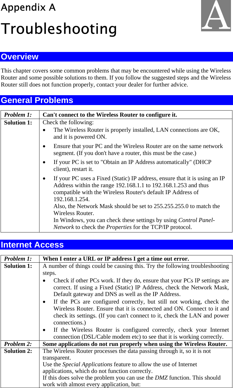  Appendix A Troubleshooting Overview This chapter covers some common problems that may be encountered while using the Wireless Router and some possible solutions to them. If you follow the suggested steps and the Wireless Router still does not function properly, contact your dealer for further advice. General Problems Problem 1:  Can&apos;t connect to the Wireless Router to configure it. Solution 1:  Check the following: • The Wireless Router is properly installed, LAN connections are OK, and it is powered ON. • Ensure that your PC and the Wireless Router are on the same network segment. (If you don&apos;t have a router, this must be the case.)  • If your PC is set to &quot;Obtain an IP Address automatically&quot; (DHCP client), restart it. • If your PC uses a Fixed (Static) IP address, ensure that it is using an IP Address within the range 192.168.1.1 to 192.168.1.253 and thus compatible with the Wireless Router&apos;s default IP Address of 192.168.1.254.  Also, the Network Mask should be set to 255.255.255.0 to match the Wireless Router. In Windows, you can check these settings by using Control Panel-Network to check the Properties for the TCP/IP protocol.  Internet Access Problem 1: When I enter a URL or IP address I get a time out error. Solution 1: A number of things could be causing this. Try the following troubleshooting steps. • Check if other PCs work. If they do, ensure that your PCs IP settings are correct. If using a Fixed (Static) IP Address, check the Network Mask, Default gateway and DNS as well as the IP Address. • If the PCs are configured correctly, but still not working, check the Wireless Router. Ensure that it is connected and ON. Connect to it and check its settings. (If you can&apos;t connect to it, check the LAN and power connections.) • If the Wireless Router is configured correctly, check your Internet connection (DSL/Cable modem etc) to see that it is working correctly. Problem 2:  Some applications do not run properly when using the Wireless Router. Solution 2:  The Wireless Router processes the data passing through it, so it is not transparent. Use the Special Applications feature to allow the use of Internet applications, which do not function correctly. If this does solve the problem you can use the DMZ function. This should work with almost every application, but: A