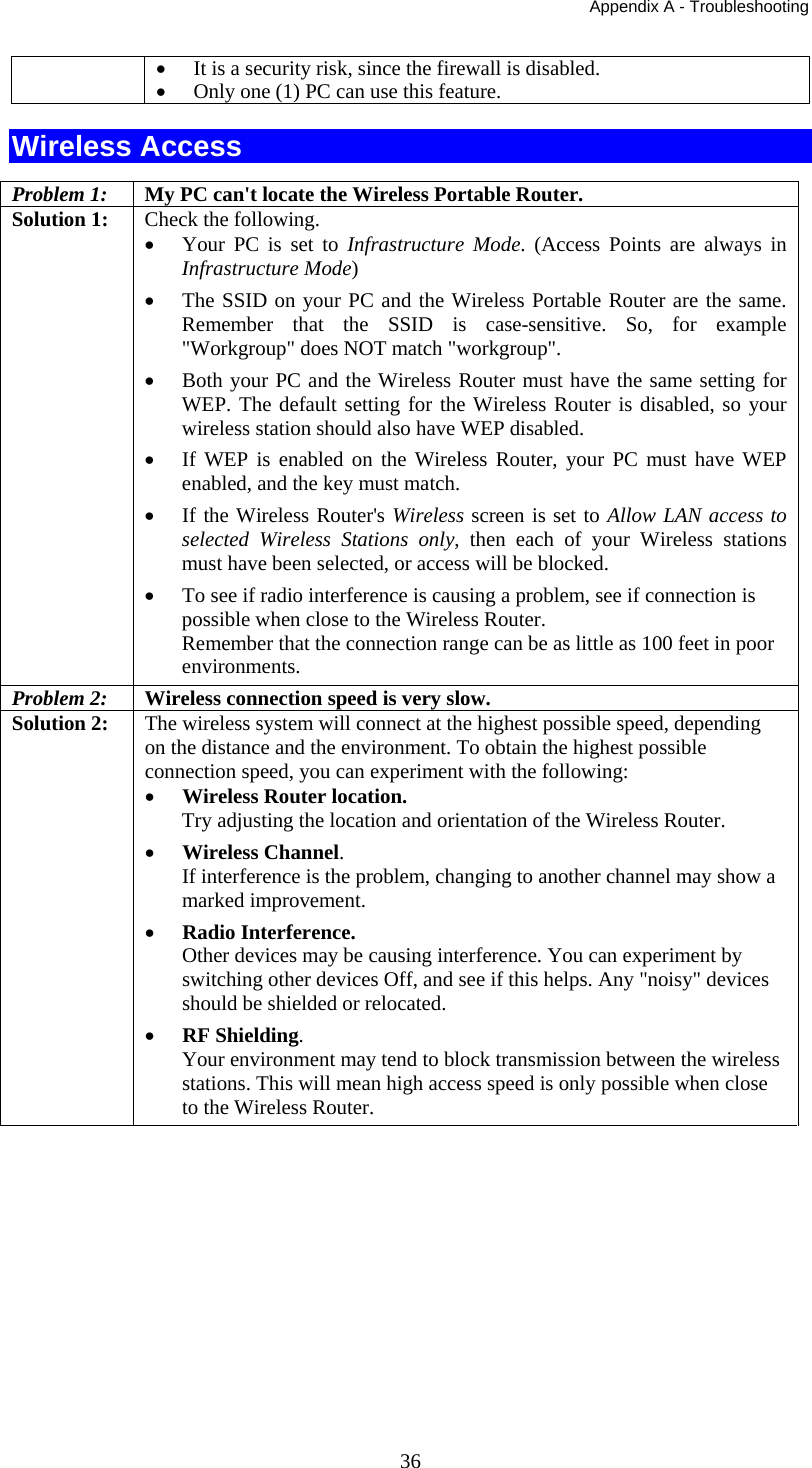 Appendix A - Troubleshooting  36• It is a security risk, since the firewall is disabled. • Only one (1) PC can use this feature. Wireless Access Problem 1: My PC can&apos;t locate the Wireless Portable Router. Solution 1: Check the following. • Your PC is set to Infrastructure Mode. (Access Points are always in Infrastructure Mode)  • The SSID on your PC and the Wireless Portable Router are the same. Remember that the SSID is case-sensitive. So, for example &quot;Workgroup&quot; does NOT match &quot;workgroup&quot;. • Both your PC and the Wireless Router must have the same setting for WEP. The default setting for the Wireless Router is disabled, so your wireless station should also have WEP disabled. • If WEP is enabled on the Wireless Router, your PC must have WEP enabled, and the key must match. • If the Wireless Router&apos;s Wireless screen is set to Allow LAN access to selected Wireless Stations only, then each of your Wireless stations must have been selected, or access will be blocked. • To see if radio interference is causing a problem, see if connection is possible when close to the Wireless Router.  Remember that the connection range can be as little as 100 feet in poor environments. Problem 2:  Wireless connection speed is very slow. Solution 2:  The wireless system will connect at the highest possible speed, depending on the distance and the environment. To obtain the highest possible connection speed, you can experiment with the following: • Wireless Router location. Try adjusting the location and orientation of the Wireless Router. • Wireless Channel. If interference is the problem, changing to another channel may show a marked improvement. • Radio Interference. Other devices may be causing interference. You can experiment by switching other devices Off, and see if this helps. Any &quot;noisy&quot; devices should be shielded or relocated. • RF Shielding. Your environment may tend to block transmission between the wireless stations. This will mean high access speed is only possible when close to the Wireless Router. 