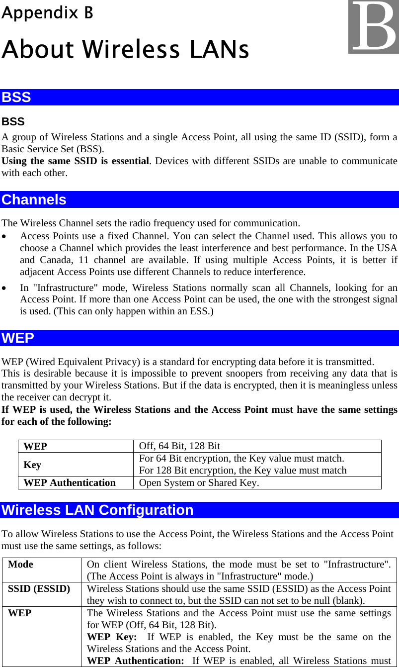  Appendix B About Wireless LANs BSS BSS A group of Wireless Stations and a single Access Point, all using the same ID (SSID), form a Basic Service Set (BSS). Using the same SSID is essential. Devices with different SSIDs are unable to communicate with each other. Channels The Wireless Channel sets the radio frequency used for communication.  • Access Points use a fixed Channel. You can select the Channel used. This allows you to choose a Channel which provides the least interference and best performance. In the USA and Canada, 11 channel are available. If using multiple Access Points, it is better if adjacent Access Points use different Channels to reduce interference. • In &quot;Infrastructure&quot; mode, Wireless Stations normally scan all Channels, looking for an Access Point. If more than one Access Point can be used, the one with the strongest signal is used. (This can only happen within an ESS.) WEP WEP (Wired Equivalent Privacy) is a standard for encrypting data before it is transmitted.  This is desirable because it is impossible to prevent snoopers from receiving any data that is transmitted by your Wireless Stations. But if the data is encrypted, then it is meaningless unless the receiver can decrypt it. If WEP is used, the Wireless Stations and the Access Point must have the same settings for each of the following: WEP  Off, 64 Bit, 128 Bit Key  For 64 Bit encryption, the Key value must match.  For 128 Bit encryption, the Key value must match WEP Authentication  Open System or Shared Key. Wireless LAN Configuration To allow Wireless Stations to use the Access Point, the Wireless Stations and the Access Point must use the same settings, as follows: Mode  On client Wireless Stations, the mode must be set to &quot;Infrastructure&quot;. (The Access Point is always in &quot;Infrastructure&quot; mode.) SSID (ESSID)  Wireless Stations should use the same SSID (ESSID) as the Access Point they wish to connect to, but the SSID can not set to be null (blank). WEP  The Wireless Stations and the Access Point must use the same settings for WEP (Off, 64 Bit, 128 Bit). WEP Key:  If WEP is enabled, the Key must be the same on the Wireless Stations and the Access Point. WEP Authentication:  If WEP is enabled, all Wireless Stations must B