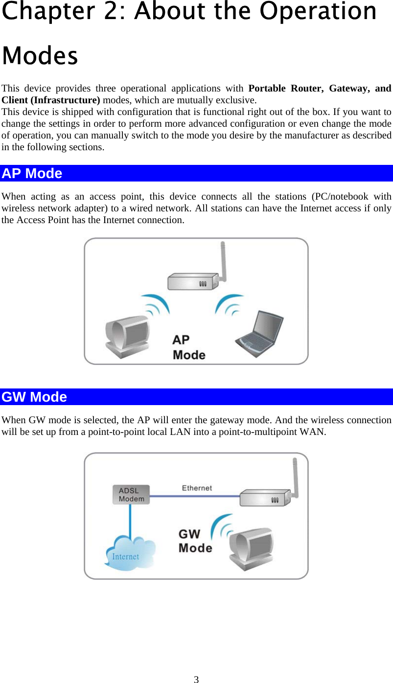   3Chapter 2: About the Operation Modes  This device provides three operational applications with Portable Router, Gateway, and Client (Infrastructure) modes, which are mutually exclusive.  This device is shipped with configuration that is functional right out of the box. If you want to change the settings in order to perform more advanced configuration or even change the mode of operation, you can manually switch to the mode you desire by the manufacturer as described in the following sections. AP Mode When acting as an access point, this device connects all the stations (PC/notebook with wireless network adapter) to a wired network. All stations can have the Internet access if only the Access Point has the Internet connection.    GW Mode When GW mode is selected, the AP will enter the gateway mode. And the wireless connection will be set up from a point-to-point local LAN into a point-to-multipoint WAN.   