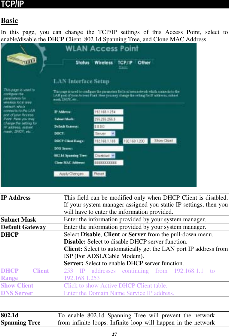  27TCP/IP Basic In this page, you can change the TCP/IP settings of this Access Point, select to enable/disable the DHCP Client, 802.1d Spanning Tree, and Clone MAC Address.    IP Address This field can be modified only when DHCP Client is disabled. If your system manager assigned you static IP settings, then you will have to enter the information provided. Subnet Mask  Enter the information provided by your system manager. Default Gateway  Enter the information provided by your system manager.  DHCP  Select Disable, Client or Server from the pull-down menu. Disable: Select to disable DHCP server function.  Client: Select to automatically get the LAN port IP address from ISP (For ADSL/Cable Modem). Server: Select to enable DHCP server function. DHCP Client Range  253 IP addresses continuing from 192.168.1.1 to 192.168.1.253 Show Client  Click to show Active DHCP Client table. DNS Server  Enter the Domain Name Service IP address.   802.1d Spanning Tree  To enable 802.1d Spanning Tree will prevent the network from infinite loops. Infinite loop will happen in the network 