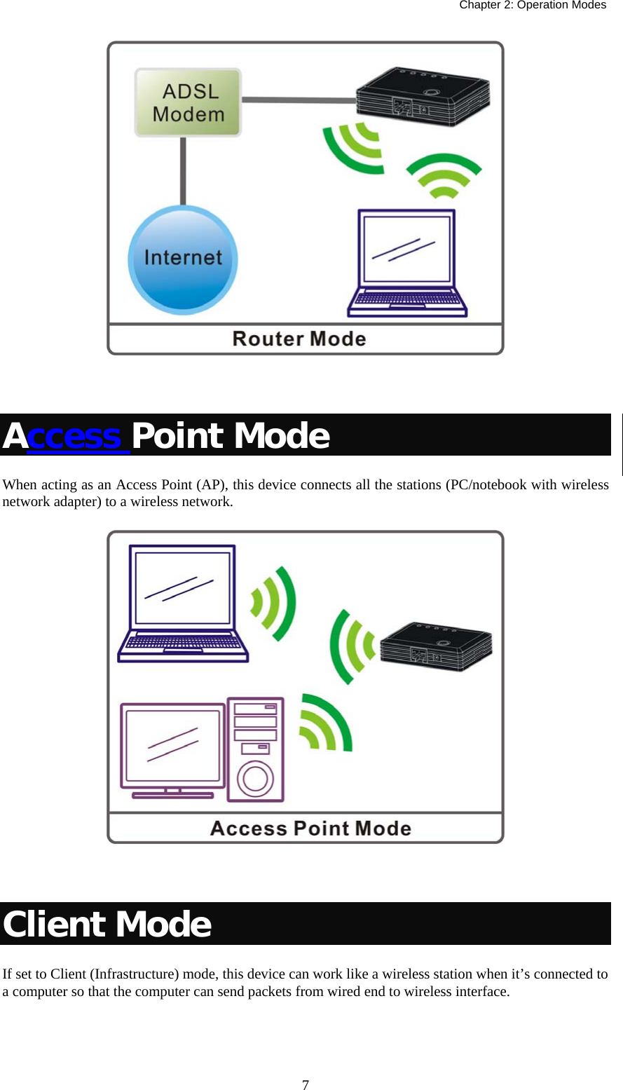   Chapter 2: Operation Modes  7  Access Point Mode When acting as an Access Point (AP), this device connects all the stations (PC/notebook with wireless network adapter) to a wireless network.    Client Mode If set to Client (Infrastructure) mode, this device can work like a wireless station when it’s connected to a computer so that the computer can send packets from wired end to wireless interface. 