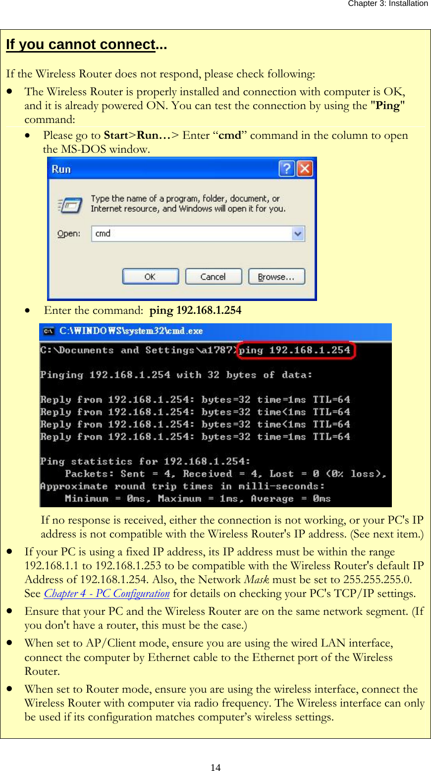   Chapter 3: Installation  14If you cannot connect... If the Wireless Router does not respond, please check following: •  The Wireless Router is properly installed and connection with computer is OK, and it is already powered ON. You can test the connection by using the &quot;Ping&quot; command: •  Please go to Start&gt;Run…&gt; Enter “cmd” command in the column to open the MS-DOS window.  •   Enter the command:  ping 192.168.1.254  If no response is received, either the connection is not working, or your PC&apos;s IP address is not compatible with the Wireless Router&apos;s IP address. (See next item.)•  If your PC is using a fixed IP address, its IP address must be within the range 192.168.1.1 to 192.168.1.253 to be compatible with the Wireless Router&apos;s default IP Address of 192.168.1.254. Also, the Network Mask must be set to 255.255.255.0. See Chapter 4 - PC Configuration for details on checking your PC&apos;s TCP/IP settings. •  Ensure that your PC and the Wireless Router are on the same network segment. (If you don&apos;t have a router, this must be the case.)  •  When set to AP/Client mode, ensure you are using the wired LAN interface, connect the computer by Ethernet cable to the Ethernet port of the Wireless Router.  •  When set to Router mode, ensure you are using the wireless interface, connect the Wireless Router with computer via radio frequency. The Wireless interface can only be used if its configuration matches computer’s wireless settings. 