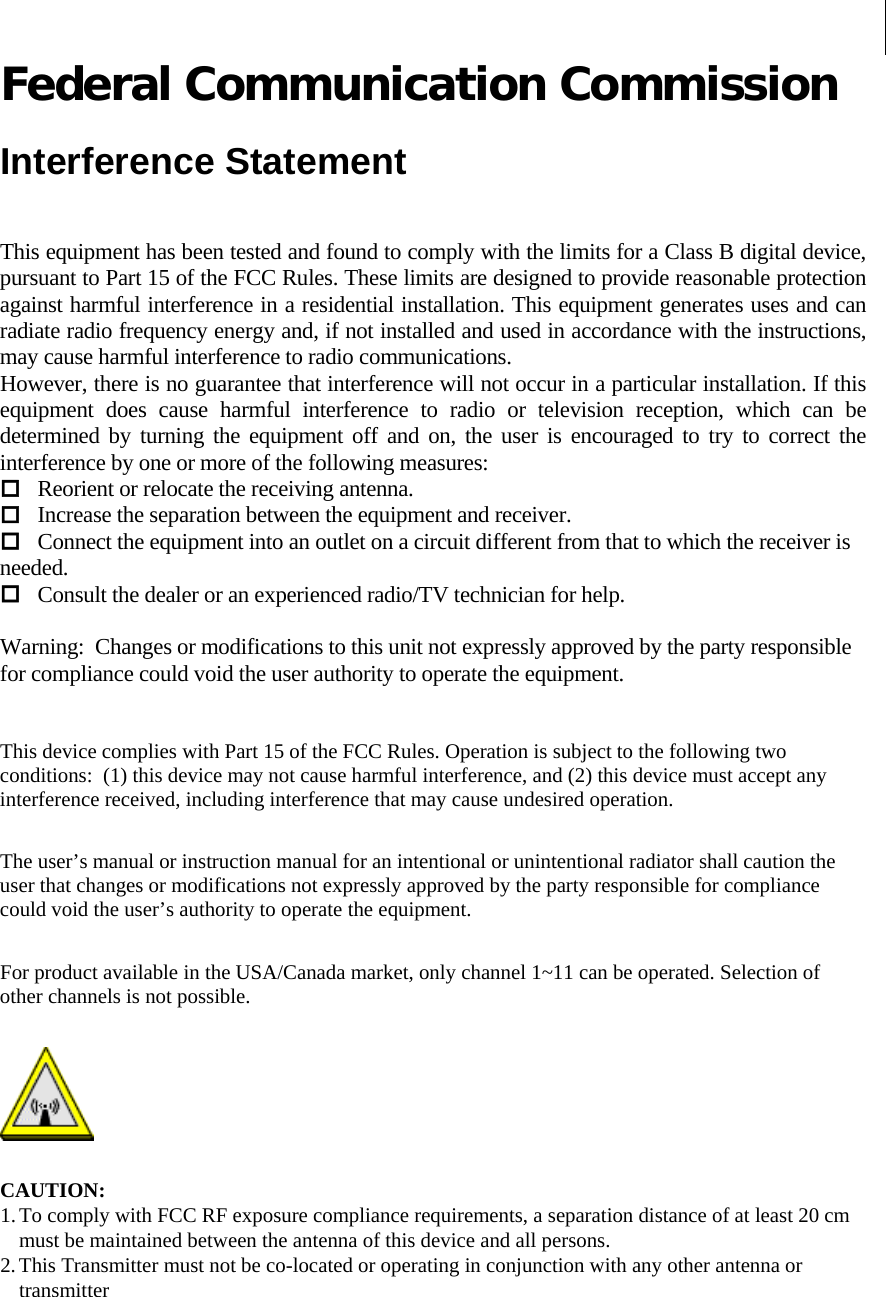    Federal Communication Commission  Interference Statement  This equipment has been tested and found to comply with the limits for a Class B digital device, pursuant to Part 15 of the FCC Rules. These limits are designed to provide reasonable protection against harmful interference in a residential installation. This equipment generates uses and can radiate radio frequency energy and, if not installed and used in accordance with the instructions, may cause harmful interference to radio communications. However, there is no guarantee that interference will not occur in a particular installation. If this equipment does cause harmful interference to radio or television reception, which can be determined by turning the equipment off and on, the user is encouraged to try to correct the interference by one or more of the following measures:  Reorient or relocate the receiving antenna.  Increase the separation between the equipment and receiver.  Connect the equipment into an outlet on a circuit different from that to which the receiver is needed.  Consult the dealer or an experienced radio/TV technician for help.   Warning:  Changes or modifications to this unit not expressly approved by the party responsible for compliance could void the user authority to operate the equipment.    This device complies with Part 15 of the FCC Rules. Operation is subject to the following two conditions:  (1) this device may not cause harmful interference, and (2) this device must accept any interference received, including interference that may cause undesired operation.  The user’s manual or instruction manual for an intentional or unintentional radiator shall caution the user that changes or modifications not expressly approved by the party responsible for compliance could void the user’s authority to operate the equipment.  For product available in the USA/Canada market, only channel 1~11 can be operated. Selection of other channels is not possible.   CAUTION: 1. To comply with FCC RF exposure compliance requirements, a separation distance of at least 20 cm must be maintained between the antenna of this device and all persons.  2. This Transmitter must not be co-located or operating in conjunction with any other antenna or transmitter  