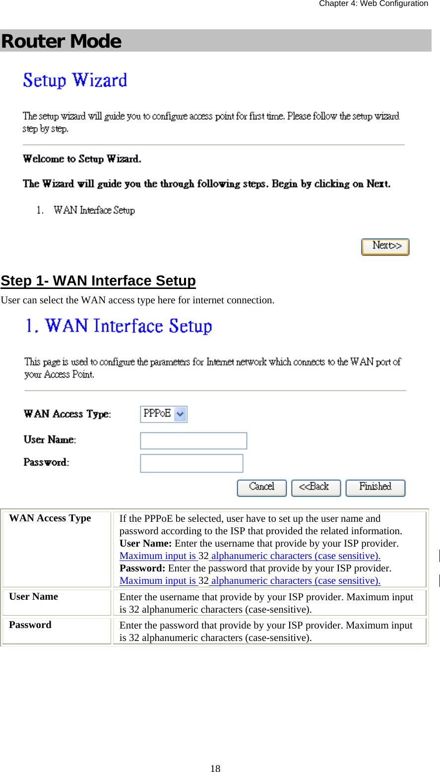   Chapter 4: Web Configuration  18Router Mode  Step 1- WAN Interface Setup User can select the WAN access type here for internet connection.  WAN Access Type  If the PPPoE be selected, user have to set up the user name and password according to the ISP that provided the related information. User Name: Enter the username that provide by your ISP provider. Maximum input is 32 alphanumeric characters (case sensitive). Password: Enter the password that provide by your ISP provider. Maximum input is 32 alphanumeric characters (case sensitive). User Name  Enter the username that provide by your ISP provider. Maximum input is 32 alphanumeric characters (case-sensitive). Password  Enter the password that provide by your ISP provider. Maximum input is 32 alphanumeric characters (case-sensitive). 