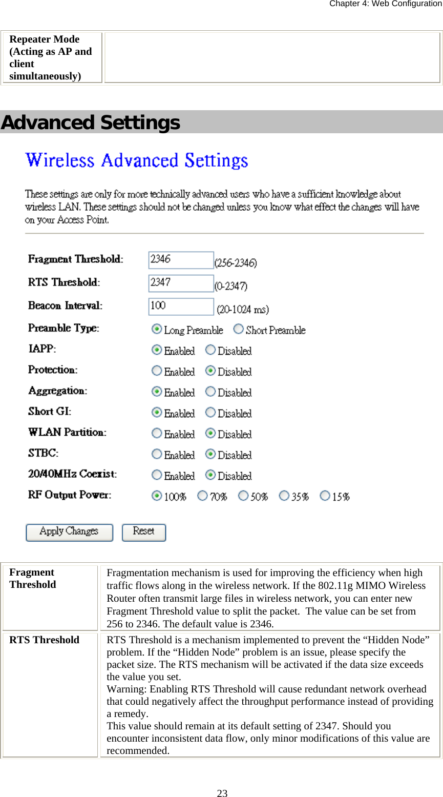   Chapter 4: Web Configuration  23Repeater Mode (Acting as AP and client simultaneously)   Advanced Settings  Fragment Threshold  Fragmentation mechanism is used for improving the efficiency when high traffic flows along in the wireless network. If the 802.11g MIMO Wireless Router often transmit large files in wireless network, you can enter new Fragment Threshold value to split the packet.  The value can be set from 256 to 2346. The default value is 2346. RTS Threshold  RTS Threshold is a mechanism implemented to prevent the “Hidden Node” problem. If the “Hidden Node” problem is an issue, please specify the packet size. The RTS mechanism will be activated if the data size exceeds the value you set. Warning: Enabling RTS Threshold will cause redundant network overhead that could negatively affect the throughput performance instead of providing a remedy. This value should remain at its default setting of 2347. Should you encounter inconsistent data flow, only minor modifications of this value are recommended. 