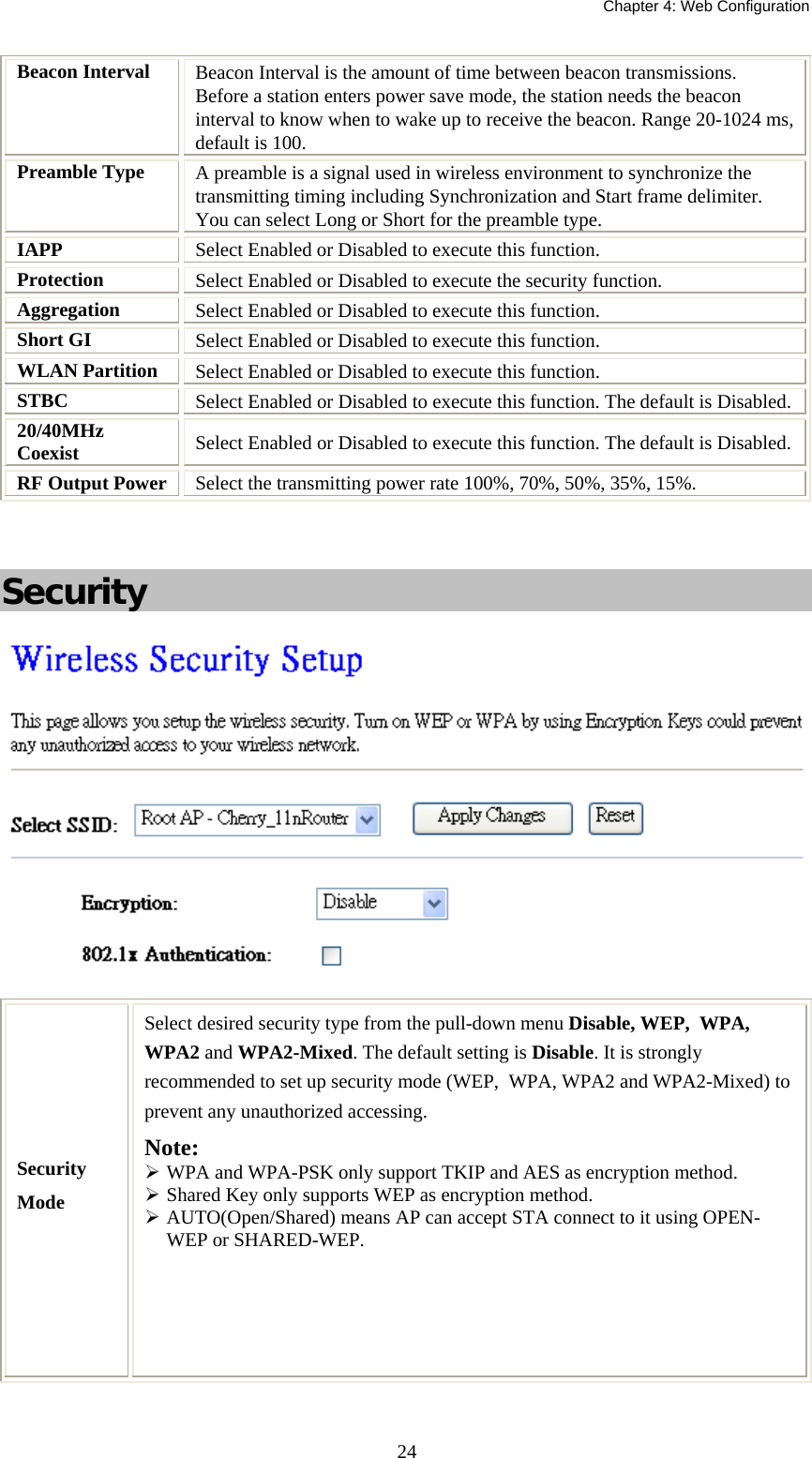   Chapter 4: Web Configuration  24Beacon Interval  Beacon Interval is the amount of time between beacon transmissions. Before a station enters power save mode, the station needs the beacon interval to know when to wake up to receive the beacon. Range 20-1024 ms, default is 100. Preamble Type  A preamble is a signal used in wireless environment to synchronize the transmitting timing including Synchronization and Start frame delimiter. You can select Long or Short for the preamble type. IAPP  Select Enabled or Disabled to execute this function. Protection  Select Enabled or Disabled to execute the security function. Aggregation  Select Enabled or Disabled to execute this function. Short GI  Select Enabled or Disabled to execute this function. WLAN Partition  Select Enabled or Disabled to execute this function. STBC  Select Enabled or Disabled to execute this function. The default is Disabled. 20/40MHz Coexist  Select Enabled or Disabled to execute this function. The default is Disabled. RF Output Power  Select the transmitting power rate 100%, 70%, 50%, 35%, 15%.    Security   Security Mode Select desired security type from the pull-down menu Disable, WEP,  WPA, WPA2 and WPA2-Mixed. The default setting is Disable. It is strongly recommended to set up security mode (WEP,  WPA, WPA2 and WPA2-Mixed) to prevent any unauthorized accessing. Note:   WPA and WPA-PSK only support TKIP and AES as encryption method.  Shared Key only supports WEP as encryption method.  AUTO(Open/Shared) means AP can accept STA connect to it using OPEN-WEP or SHARED-WEP.   