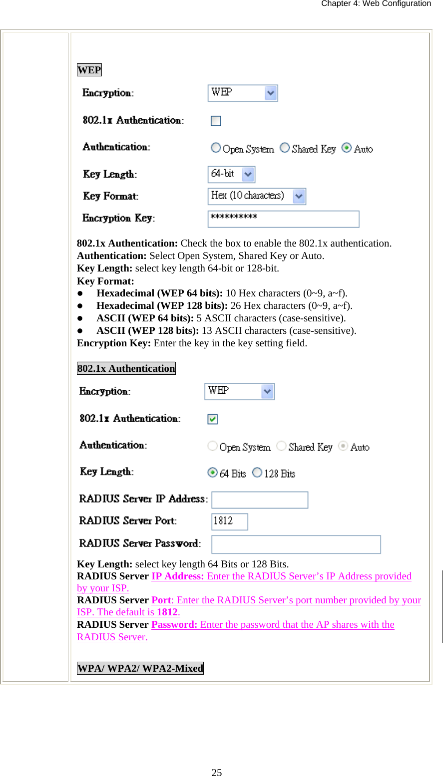   Chapter 4: Web Configuration  25 WEP  802.1x Authentication: Check the box to enable the 802.1x authentication. Authentication: Select Open System, Shared Key or Auto. Key Length: select key length 64-bit or 128-bit. Key Format:    Hexadecimal (WEP 64 bits): 10 Hex characters (0~9, a~f).    Hexadecimal (WEP 128 bits): 26 Hex characters (0~9, a~f).   ASCII (WEP 64 bits): 5 ASCII characters (case-sensitive).   ASCII (WEP 128 bits): 13 ASCII characters (case-sensitive). Encryption Key: Enter the key in the key setting field.  802.1x Authentication  Key Length: select key length 64 Bits or 128 Bits. RADIUS Server IP Address: Enter the RADIUS Server’s IP Address provided by your ISP. RADIUS Server Port: Enter the RADIUS Server’s port number provided by your ISP. The default is 1812. RADIUS Server Password: Enter the password that the AP shares with the RADIUS Server.  WPA/ WPA2/ WPA2-Mixed  