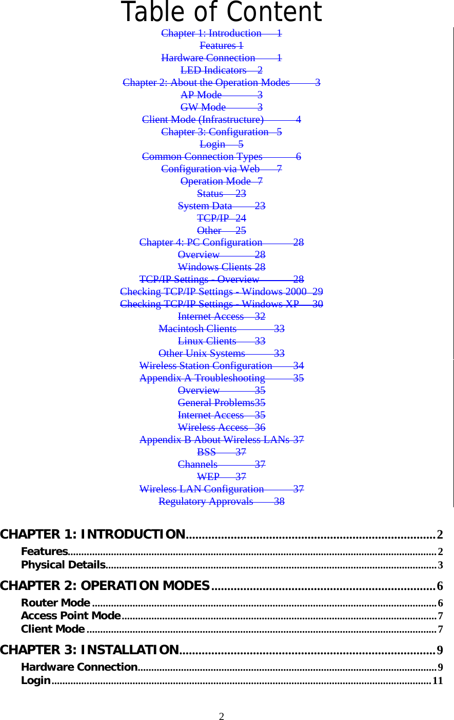   2Table of Content Chapter 1: Introduction  1 Features 1 Hardware Connection  1 LED Indicators  2 Chapter 2: About the Operation Modes  3 AP Mode  3 GW Mode  3 Client Mode (Infrastructure)  4 Chapter 3: Configuration  5 Login  5 Common Connection Types  6 Configuration via Web  7 Operation Mode  7 Status 23 System Data 23 TCP/IP 24 Other 25 Chapter 4: PC Configuration 28 Overview 28 Windows Clients 28 TCP/IP Settings - Overview 28 Checking TCP/IP Settings - Windows 2000 29 Checking TCP/IP Settings - Windows XP 30 Internet Access 32 Macintosh Clients 33 Linux Clients 33 Other Unix Systems 33 Wireless Station Configuration 34 Appendix A Troubleshooting 35 Overview 35 General Problems 35 Internet Access  35 Wireless Access 36 Appendix B About Wireless LANs 37 BSS 37 Channels 37 WEP 37 Wireless LAN Configuration 37 Regulatory Approvals 38  CHAPTER 1: INTRODUCTION..............................................................................2 Features.........................................................................................................................................2 Physical Details...........................................................................................................................3 CHAPTER 2: OPERATION MODES......................................................................6 Router Mode ................................................................................................................................6 Access Point Mode.....................................................................................................................7 Client Mode ..................................................................................................................................7 CHAPTER 3: INSTALLATION................................................................................9 Hardware Connection...............................................................................................................9 Login.............................................................................................................................................11 