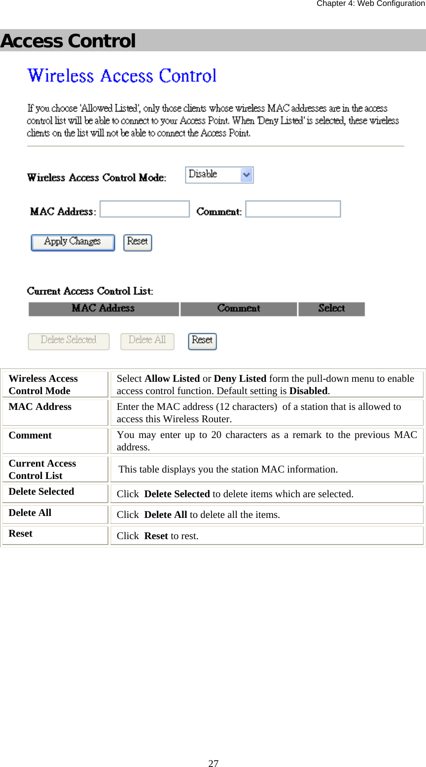   Chapter 4: Web Configuration  27Access Control  Wireless Access Control Mode  Select Allow Listed or Deny Listed form the pull-down menu to enable access control function. Default setting is Disabled. MAC Address  Enter the MAC address (12 characters)  of a station that is allowed to access this Wireless Router. Comment   You may enter up to 20 characters as a remark to the previous MAC address. Current Access Control List  This table displays you the station MAC information. Delete Selected  Click  Delete Selected to delete items which are selected. Delete All  Click  Delete All to delete all the items. Reset  Click  Reset to rest.                 